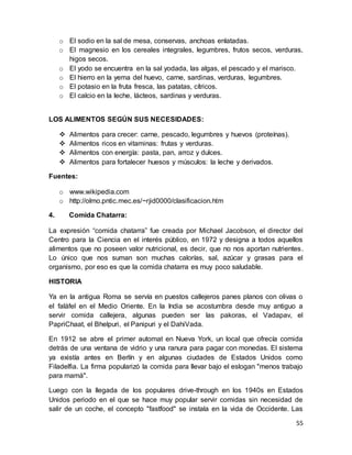 55
o El sodio en la sal de mesa, conservas, anchoas enlatadas.
o El magnesio en los cereales integrales, legumbres, frutos secos, verduras,
higos secos.
o El yodo se encuentra en la sal yodada, las algas, el pescado y el marisco.
o El hierro en la yema del huevo, carne, sardinas, verduras, legumbres.
o El potasio en la fruta fresca, las patatas, cítricos.
o El calcio en la leche, lácteos, sardinas y verduras.
LOS ALIMENTOS SEGÚN SUS NECESIDADES:
 Alimentos para crecer: carne, pescado, legumbres y huevos (proteínas).
 Alimentos ricos en vitaminas: frutas y verduras.
 Alimentos con energía: pasta, pan, arroz y dulces.
 Alimentos para fortalecer huesos y músculos: la leche y derivados.
Fuentes:
o www.wikipedia.com
o http://olmo.pntic.mec.es/~rjid0000/clasificacion.htm
4. Comida Chatarra:
La expresión “comida chatarra” fue creada por Michael Jacobson, el director del
Centro para la Ciencia en el interés público, en 1972 y designa a todos aquellos
alimentos que no poseen valor nutricional, es decir, que no nos aportan nutrientes.
Lo único que nos suman son muchas calorías, sal, azúcar y grasas para el
organismo, por eso es que la comida chatarra es muy poco saludable.
HISTORIA
Ya en la antigua Roma se servía en puestos callejeros panes planos con olivas o
el faláfel en el Medio Oriente. En la India se acostumbra desde muy antiguo a
servir comida callejera, algunas pueden ser las pakoras, el Vadapav, el
PapriChaat, el Bhelpuri, el Panipuri y el DahiVada.
En 1912 se abre el primer automat en Nueva York, un local que ofrecía comida
detrás de una ventana de vidrio y una ranura para pagar con monedas. El sistema
ya existía antes en Berlín y en algunas ciudades de Estados Unidos como
Filadelfia. La firma popularizó la comida para llevar bajo el eslogan "menos trabajo
para mamá".
Luego con la llegada de los populares drive-through en los 1940s en Estados
Unidos periodo en el que se hace muy popular servir comidas sin necesidad de
salir de un coche, el concepto "fastfood" se instala en la vida de Occidente. Las
 