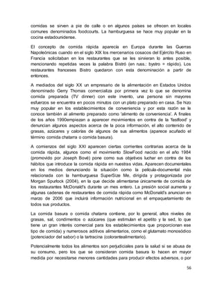 56
comidas se sirven a pie de calle o en algunos países se ofrecen en locales
comunes denominados foodcourts. La hamburguesa se hace muy popular en la
cocina estadounidense.
El concepto de comida rápida aparecía en Europa durante las Guerras
Napoleónicas cuando en el siglo XIX los mercenarios cosacos del Ejército Ruso en
Francia solicitaban en los restaurantes que se les sirvieran lo antes posible,
mencionando repetidas veces la palabra Bistró (en russ.: bystro = rápido). Los
restaurantes franceses Bistro quedaron con esta denominación a partir de
entonces.
A mediados del siglo XX un empresario de la alimentación en Estados Unidos
denominado Gerry Thomas comercializa por primera vez lo que se denomina
comida preparada (TV dinner) con este invento, una persona sin mayores
esfuerzos se encuentra en pocos minutos con un plato preparado en casa. Se hizo
muy popular en los establecimientos de conveniencia y por esta razón se le
conoce también al alimento preparado como 'alimento de conveniencia'. A finales
de los años 1990empiezan a aparecer movimientos en contra de la 'fastfood' y
denuncian algunos aspectos acerca de la poca información, el alto contenido de
grasas, azúcares y calorías de algunos de sus alimentos (aparece acuñado el
término comida chatarra o comida basura).
A comienzos del siglo XXI aparecen ciertas corrientes contrarias acerca de la
comida rápida, algunos como el movimiento SlowFood nacido en el año 1984
(promovido por Joseph Bové) pone como sus objetivos luchar en contra de los
hábitos que introduce la comida rápida en nuestras vidas. Aparecen documentales
en los medios denunciando la situación como la película-documental más
relacionada con la hamburguesa SuperSize Me, dirigida y protagonizada por
Morgan Spurlock (2004), en la que decide alimentarse únicamente de comida de
los restaurantes McDonald's durante un mes entero. La presión social aumenta y
algunas cadenas de restaurantes de comida rápida como McDonald's anuncian en
marzo de 2006 que incluirá información nutricional en el empaquetamiento de
todos sus productos.
La comida basura o comida chatarra contiene, por lo general, altos niveles de
grasas, sal, condimentos o azúcares (que estimulan el apetito y la sed, lo que
tiene un gran interés comercial para los establecimientos que proporcionan ese
tipo de comida) y numerosos aditivos alimentarios, como el glutamato monosódico
(potenciador del sabor) o la tartracina (colorantealimentario).
Potencialmente todos los alimentos son perjudiciales para la salud si se abusa de
su consumo, pero los que se consideran comida basura lo hacen en mayor
medida por necesitarse menores cantidades para producir efectos adversos, o por
 