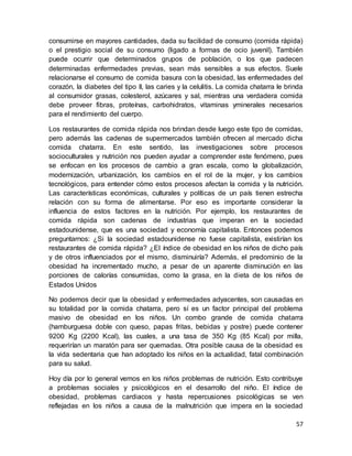 57
consumirse en mayores cantidades, dada su facilidad de consumo (comida rápida)
o el prestigio social de su consumo (ligado a formas de ocio juvenil). También
puede ocurrir que determinados grupos de población, o los que padecen
determinadas enfermedades previas, sean más sensibles a sus efectos. Suele
relacionarse el consumo de comida basura con la obesidad, las enfermedades del
corazón, la diabetes del tipo II, las caries y la celulitis. La comida chatarra le brinda
al consumidor grasas, colesterol, azúcares y sal, mientras una verdadera comida
debe proveer fibras, proteínas, carbohidratos, vitaminas yminerales necesarios
para el rendimiento del cuerpo.
Los restaurantes de comida rápida nos brindan desde luego este tipo de comidas,
pero además las cadenas de supermercados también ofrecen al mercado dicha
comida chatarra. En este sentido, las investigaciones sobre procesos
socioculturales y nutrición nos pueden ayudar a comprender este fenómeno, pues
se enfocan en los procesos de cambio a gran escala, como la globalización,
modernización, urbanización, los cambios en el rol de la mujer, y los cambios
tecnológicos, para entender cómo estos procesos afectan la comida y la nutrición.
Las características económicas, culturales y políticas de un país tienen estrecha
relación con su forma de alimentarse. Por eso es importante considerar la
influencia de estos factores en la nutrición. Por ejemplo, los restaurantes de
comida rápida son cadenas de industrias que imperan en la sociedad
estadounidense, que es una sociedad y economía capitalista. Entonces podemos
preguntarnos: ¿Si la sociedad estadounidense no fuese capitalista, existirían los
restaurantes de comida rápida? ¿El índice de obesidad en los niños de dicho país
y de otros influenciados por el mismo, disminuiría? Además, el predominio de la
obesidad ha incrementado mucho, a pesar de un aparente disminución en las
porciones de calorías consumidas, como la grasa, en la dieta de los niños de
Estados Unidos
No podemos decir que la obesidad y enfermedades adyacentes, son causadas en
su totalidad por la comida chatarra, pero sí es un factor principal del problema
masivo de obesidad en los niños. Un combo grande de comida chatarra
(hamburguesa doble con queso, papas fritas, bebidas y postre) puede contener
9200 Kg (2200 Kcal), las cuales, a una tasa de 350 Kg (85 Kcal) por milla,
requerirían un maratón para ser quemadas. Otra posible causa de la obesidad es
la vida sedentaria que han adoptado los niños en la actualidad, fatal combinación
para su salud.
Hoy día por lo general vemos en los niños problemas de nutrición. Esto contribuye
a problemas sociales y psicológicos en el desarrollo del niño. El índice de
obesidad, problemas cardiacos y hasta repercusiones psicológicas se ven
reflejadas en los niños a causa de la malnutrición que impera en la sociedad
 