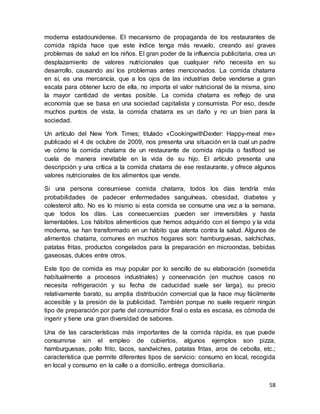 58
moderna estadounidense. El mecanismo de propaganda de los restaurantes de
comida rápida hace que este índice tenga más revuelo, creando así graves
problemas de salud en los niños. El gran poder de la influencia publicitaria, crea un
desplazamiento de valores nutricionales que cualquier niño necesita en su
desarrollo, causando así los problemas antes mencionados. La comida chatarra
en sí, es una mercancía, que a los ojos de las industrias debe venderse a gran
escala para obtener lucro de ella, no importa el valor nutricional de la misma, sino
la mayor cantidad de ventas posible. La comida chatarra es reflejo de una
economía que se basa en una sociedad capitalista y consumista. Por eso, desde
muchos puntos de vista, la comida chatarra es un daño y no un bien para la
sociedad.
Un artículo del New York Times; titulado «CookingwithDexter: Happy-meal me»
publicado el 4 de octubre de 2009, nos presenta una situación en la cual un padre
ve cómo la comida chatarra de un restaurante de comida rápida o fastfood se
cuela de manera inevitable en la vida de su hijo. El artículo presenta una
descripción y una crítica a la comida chatarra de ese restaurante, y ofrece algunos
valores nutricionales de los alimentos que vende.
Si una persona consumiese comida chatarra, todos los días tendría más
probabilidades de padecer enfermedades sanguíneas, obesidad, diabetes y
colesterol alto. No es lo mismo si esta comida se consume una vez a la semana,
que todos los días. Las consecuencias pueden ser irreversibles y hasta
lamentables. Los hábitos alimenticios que hemos adquirido con el tiempo y la vida
moderna, se han transformado en un hábito que atenta contra la salud. Algunos de
alimentos chatarra, comunes en muchos hogares son: hamburguesas, salchichas,
patatas fritas, productos congelados para la preparación en microondas, bebidas
gaseosas, dulces entre otros.
Este tipo de comida es muy popular por lo sencillo de su elaboración (sometida
habitualmente a procesos industriales) y conservación (en muchos casos no
necesita refrigeración y su fecha de caducidad suele ser larga), su precio
relativamente barato, su amplia distribución comercial que la hace muy fácilmente
accesible y la presión de la publicidad. También porque no suele requerir ningún
tipo de preparación por parte del consumidor final o esta es escasa, es cómoda de
ingerir y tiene una gran diversidad de sabores.
Una de las características más importantes de la comida rápida, es que puede
consumirse sin el empleo de cubiertos, algunos ejemplos son pizza,
hamburguesas, pollo frito, tacos, sandwiches, patatas fritas, aros de cebolla, etc.;
característica que permite diferentes tipos de servicio: consumo en local, recogida
en local y consumo en la calle o a domicilio, entrega domiciliaria.
 