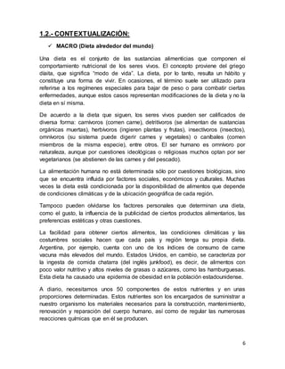 6
1.2.- CONTEXTUALIZACIÓN:
 MACRO (Dieta alrededor del mundo)
Una dieta es el conjunto de las sustancias alimenticias que componen el
comportamiento nutricional de los seres vivos. El concepto proviene del griego
díaita, que significa “modo de vida”. La dieta, por lo tanto, resulta un hábito y
constituye una forma de vivir. En ocasiones, el término suele ser utilizado para
referirse a los regímenes especiales para bajar de peso o para combatir ciertas
enfermedades, aunque estos casos representan modificaciones de la dieta y no la
dieta en sí misma.
De acuerdo a la dieta que siguen, los seres vivos pueden ser calificados de
diversa forma: carnívoros (comen carne), detritívoros (se alimentan de sustancias
orgánicas muertas), herbívoros (ingieren plantas y frutas), insectívoros (insectos),
omnívoros (su sistema puede digerir carnes y vegetales) o caníbales (comen
miembros de la misma especie), entre otros. El ser humano es omnívoro por
naturaleza, aunque por cuestiones ideológicas o religiosas muchos optan por ser
vegetarianos (se abstienen de las carnes y del pescado).
La alimentación humana no está determinada sólo por cuestiones biológicas, sino
que se encuentra influida por factores sociales, económicos y culturales. Muchas
veces la dieta está condicionada por la disponibilidad de alimentos que depende
de condiciones climáticas y de la ubicación geográfica de cada región.
Tampoco pueden olvidarse los factores personales que determinan una dieta,
como el gusto, la influencia de la publicidad de ciertos productos alimentarios, las
preferencias estéticas y otras cuestiones.
La facilidad para obtener ciertos alimentos, las condiciones climáticas y las
costumbres sociales hacen que cada país y región tenga su propia dieta.
Argentina, por ejemplo, cuenta con uno de los índices de consumo de carne
vacuna más elevados del mundo. Estados Unidos, en cambio, se caracteriza por
la ingesta de comida chatarra (del inglés junkfood), es decir, de alimentos con
poco valor nutritivo y altos niveles de grasas o azúcares, como las hamburguesas.
Esta dieta ha causado una epidemia de obesidad en la población estadounidense.
A diario, necesitamos unos 50 componentes de estos nutrientes y en unas
proporciones determinadas. Estos nutrientes son los encargados de suministrar a
nuestro organismo los materiales necesarios para la construcción, mantenimiento,
renovación y reparación del cuerpo humano, así como de regular las numerosas
reacciones químicas que en él se producen.
 