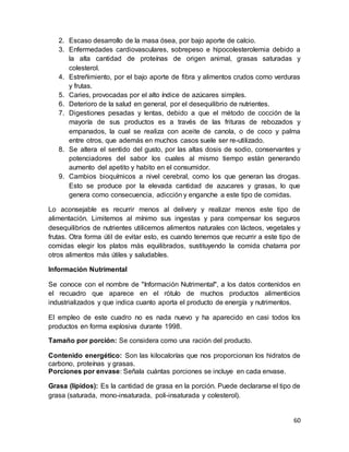 60
2. Escaso desarrollo de la masa ósea, por bajo aporte de calcio.
3. Enfermedades cardiovasculares, sobrepeso e hipocolesterolemia debido a
la alta cantidad de proteínas de origen animal, grasas saturadas y
colesterol.
4. Estreñimiento, por el bajo aporte de fibra y alimentos crudos como verduras
y frutas.
5. Caries, provocadas por el alto índice de azúcares simples.
6. Deterioro de la salud en general, por el desequilibrio de nutrientes.
7. Digestiones pesadas y lentas, debido a que el método de cocción de la
mayoría de sus productos es a través de las frituras de rebozados y
empanados, la cual se realiza con aceite de canola, o de coco y palma
entre otros, que además en muchos casos suele ser re-utilizado.
8. Se altera el sentido del gusto, por las altas dosis de sodio, conservantes y
potenciadores del sabor los cuales al mismo tiempo están generando
aumento del apetito y habito en el consumidor.
9. Cambios bioquímicos a nivel cerebral, como los que generan las drogas.
Esto se produce por la elevada cantidad de azucares y grasas, lo que
genera como consecuencia, adicción y enganche a este tipo de comidas.
Lo aconsejable es recurrir menos al delivery y realizar menos este tipo de
alimentación. Limitemos al mínimo sus ingestas y para compensar los seguros
desequilibrios de nutrientes utilicemos alimentos naturales con lácteos, vegetales y
frutas. Otra forma útil de evitar esto, es cuando tenemos que recurrir a este tipo de
comidas elegir los platos más equilibrados, sustituyendo la comida chatarra por
otros alimentos más útiles y saludables.
Información Nutrimental
Se conoce con el nombre de "Información Nutrimental", a los datos contenidos en
el recuadro que aparece en el rótulo de muchos productos alimenticios
industrializados y que indica cuanto aporta el producto de energía y nutrimentos.
El empleo de este cuadro no es nada nuevo y ha aparecido en casi todos los
productos en forma explosiva durante 1998.
Tamaño por porción: Se considera como una ración del producto.
Contenido energético: Son las kilocalorías que nos proporcionan los hidratos de
carbono, proteínas y grasas.
Porciones por envase: Señala cuántas porciones se incluye en cada envase.
Grasa (lípidos): Es la cantidad de grasa en la porción. Puede declararse el tipo de
grasa (saturada, mono-insaturada, poli-insaturada y colesterol).
 