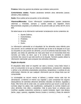 61
Proteína: Indica los gramos de proteína que contiene cada porción.
Carbohidratos totales: Pueden declararse también otros elementos (azúcar,
almidón y fibra dietética).
Sodio: Dice cuánta sal se encuentra en los alimentos.
Vitaminas/Minerales: Como información complementaria pueden declararse
vitaminas y minerales, siempre y cuando exista una Ingestión Diaria
Recomendada asignada y el contenido en la porción esté por arriba del 5% de la
IDR.
Se debe buscar en la información nutrimental la declaración de los contenidos de:
• Aporte Calórico.
• Carbohidratos.
• Proteínas.
• Grasas.
• Sodio.
La información nutrimental en el etiquetado de los alimentos viene referido para
una porción, así la cantidad de cada nutriente que se lee en la etiqueta es la que
se encuentra en una porción de alimento y no en el contenido total del envase. Por
ejemplo, una bolsa de palomitas de maíz para hacer en el microondas tiene tres
raciones por bolsa, es decir, que si te comes la bolsa completa te estarás
comiendo tres veces lo que está escrito en la etiqueta. También puedes utilizar la
información nutrimental para comparar dos alimentos diferentes.
Reglas de etiqueta
El etiquetado debe estar en español, ser claro y conciso, nunca debe inducir a
error al consumidor en lo que se refiere a características, composición, naturaleza
o atribuir a los alimentos propiedades preventivas, terapeúticas o curativas de una
enfermedad. Además de que cualquier información que se incluya tiene que ser
comprobable.
Lo aconsejable es recurrir menos al delivery y realizar menos este tipo de
alimentación. Limitemos al mínimo sus ingestas y para compensar los seguros
desequilibrios de nutrientes utilicemos alimentos naturales con lácteos, vegetales y
frutas. Otra forma útil de evitar esto, es cuando tenemos que recurrir a este tipo de
comidas elegir los platos más equilibrados, sustituyendo la comida chatarra por
otros alimentos más útiles y saludables. Vale la pena hacer un esfuerzo para
modificar aquellas costumbres contrarias a nuestro bienestar. Ingerir más lácteos
(leche, yogur, quesos), vegetales frescos (crudos o cocidos) y frutas de estación
 