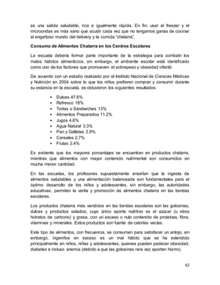 62
es una salida saludable, rica e igualmente rápida. En fin: usar el freezer y el
microondas es más sano que acudir cada vez que no tengamos ganas de cocinar
al engañoso mundo del delivery y la comida “chatarra”.
Consumo de Alimentos Chatarra en los Centros Escolares
La escuela debería formar parte importante de la estrategia para combatir los
malos hábitos alimenticios, sin embargo, el ambiente escolar está identificado
como uno de los factores que promueven el sobrepeso y obesidad infantil.
De acuerdo con un estudio realizado por el Instituto Nacional de Ciencias Médicas
y Nutrición en 2004 sobre lo que los niños prefieren comprar y consumir durante
su estancia en la escuela, se obtuvieron los siguientes resultados:
• Dulces 47.6%
• Refresco 18%
• Tortas o Sándwiches 13%
• Alimentos Preparados 11.2%
• Jugos 4.6%
• Agua Natural 3.3%
• Pan y Galletas 2.9%
• Cereales 2.7%
• Frutas 2.4%
Es evidente que los mayores porcentajes se encuentran en productos chatarra,
mientras que alimentos con mayor contenido nutrimental son consumidos en
mucha menor cantidad.
En las escuelas, los profesores supuestamente enseñan que la ingesta de
alimentos saludables y una alimentación balanceada son fundamentales para el
óptimo desarrollo de los niños y adolescentes, sin embargo, las autoridades
educativas, permiten la venta y promoción de alimentos chatarra en las tiendas
escolares.
Los productos chatarra más vendidos en las tiendas escolares son las golosinas,
dulces y productos salados, cuyo único aporte nutritivo es el azúcar (u otros
hidratos de carbono) y grasa, con un escaso o nulo contenido de proteínas, fibra,
vitaminas y minerales. Estos productos son fuente de calorías vacías.
Este tipo de alimentos, con frecuencia, se consumen para satisfacer un antojo, sin
embargo, ingerirlos en exceso es un mal hábito que se ha extendido
principalmente en niños, niñas y adolescentes, quienes pueden padecer obesidad,
diabetes e incluso anemia (debido a que las golosinas rara vez aportan hierro).
 