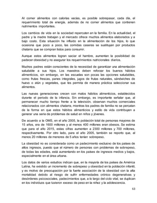 63
Al comer alimentos con calorías vacías, es posible sobrepasar, cada día, el
requerimiento total de energía, además de no comer alimentos que contienen
nutrimentos importantes.
Los cambios de vida en la sociedad repercuten en la familia. En la actualidad, el
padre y la madre trabajan y el mercado ofrece muchos alimentos elaborados y a
bajo costo. Esta situación ha influido en la alimentación de los hijos, lo que
ocasiona que poco a poco, las comidas caseras se sustituyan por productos
chatarra que se compran listos para consumir.
Aunque estos alimentos logran saciar el hambre, aumentan la posibilidad de
padecer obesidad y no asegurar los requerimientos nutricionales diarios.
Muchos padres están conscientes de la necesidad de garantizar una alimentación
saludable a sus hijos. Los maestros deben reforzar los buenos hábitos
alimenticios, sin embargo, en las escuelas son pocas las opciones saludables,
como frutas frescas, panes integrales, jugos de frutas naturales, sándwiches de
huevo o atún y vegetales, que les permita de manera práctica seleccionar sus
alimentos.
Las nuevas generaciones crecen con malos hábitos alimenticios, establecidos
durante el periodo de la infancia. Sin embargo, es importante señalar que, al
permanecer mucho tiempo frente a la televisión, observan muchos comerciales
relacionados con alimentos chatarra, mientras los padres de familia no se percatan
de la forma en que estos hábitos alimenticios y estilo de vida contribuyen a
generar una serie de problemas de salud en niños y jóvenes.
De acuerdo a la OMS, en el año 2005, la población total de personas mayores de
15 años, era de 1600 millones y al menos 400 millones eran obesos. Se estima
que para el año 2015, estas cifras aumenten a 2300 millones y 700 millones,
respectivamente. Por otro lado, para el año 2005, también se reporto que, al
menos 20 millones de menores de 5 años tenían sobrepeso.
La obesidad no es considerada como un padecimiento exclusivo de los países de
altos ingresos, puesto que el número de personas con problemas de sobrepeso,
de todas las edades, está aumentando en los países de ingresos medios y bajos,
especialmente en el área urbana.
Los datos de varios estudios indican que, en la mayoría de los países de América
Latina, ha existido un incremento de sobrepeso y obesidad en la población infantil,
y es motivo de preocupación por la fuerte asociación de la obesidad con la alta
mortalidad debido al riesgo de sufrir enfermedades crónico degenerativas y
desórdenes psicosociales, padecimientos que, a lo largo del ciclo vital, se duplican
en los individuos que tuvieron exceso de peso en la niñez y la adolescencia.
 