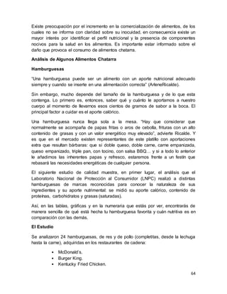 64
Existe preocupación por el incremento en la comercialización de alimentos, de los
cuales no se informa con claridad sobre su inocuidad, en consecuencia existe un
mayor interés por identificar el perfil nutricional y la presencia de componentes
nocivos para la salud en los alimentos. Es importante estar informado sobre el
daño que provoca el consumo de alimentos chatarra.
Análisis de Algunos Alimentos Chatarra
Hamburguesas
“Una hamburguesa puede ser un alimento con un aporte nutricional adecuado
siempre y cuando se inserte en una alimentación correcta” (ArleneRicalde).
Sin embargo, mucho depende del tamaño de la hamburguesa y de lo que esta
contenga. Lo primero es, entonces, saber qué y cuánto le aportamos a nuestro
cuerpo al momento de llevarnos esos cientos de gramos de sabor a la boca. El
principal factor a cuidar es el aporte calórico.
Una hamburguesa nunca llega sola a la mesa. “Hay que considerar que
normalmente se acompaña de papas fritas o aros de cebolla, frituras con un alto
contenido de grasas y con un valor energético muy elevado”, advierte Ricalde. Y
es que en el mercado existen representantes de este platillo con aportaciones
extra que resultan bárbaras: que si doble queso, doble carne, carne empanizada,
queso empanizado, triple pan, con tocino, con salsa BBQ… y si a todo lo anterior
le añadimos las inherentes papas y refresco, estaremos frente a un festín que
rebasará las necesidades energéticas de cualquier persona.
El siguiente estudio de calidad muestra, en primer lugar, el análisis que el
Laboratorio Nacional de Protección al Consumidor (LNPC) realizó a distintas
hamburguesas de marcas reconocidas para conocer la naturaleza de sus
ingredientes y su aporte nutrimental: se midió su aporte calórico, contenido de
proteínas, carbohidratos y grasas (saturadas).
Así, en las tablas, gráficas y en la numeraria que estás por ver, encontrarás de
manera sencilla de qué está hecha tu hamburguesa favorita y cuán nutritiva es en
comparación con las demás.
El Estudio
Se analizaron 24 hamburguesas, de res y de pollo (completitas, desde la lechuga
hasta la carne), adquiridas en los restaurantes de cadena:
• McDonald’s.
• Burger King.
• Kentucky Fried Chicken.
 
