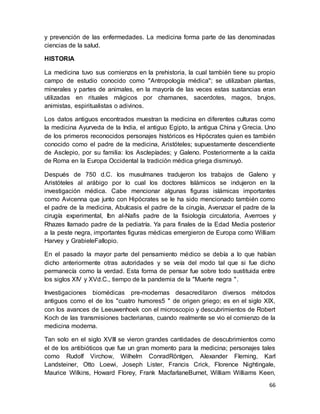 66
y prevención de las enfermedades. La medicina forma parte de las denominadas
ciencias de la salud.
HISTORIA
La medicina tuvo sus comienzos en la prehistoria, la cual también tiene su propio
campo de estudio conocido como "Antropología médica"; se utilizaban plantas,
minerales y partes de animales, en la mayoría de las veces estas sustancias eran
utilizadas en rituales mágicos por chamanes, sacerdotes, magos, brujos,
animistas, espiritualistas o adivinos.
Los datos antiguos encontrados muestran la medicina en diferentes culturas como
la medicina Ayurveda de la India, el antiguo Egipto, la antigua China y Grecia. Uno
de los primeros reconocidos personajes históricos es Hipócrates quien es también
conocido como el padre de la medicina, Aristóteles; supuestamente descendiente
de Asclepio, por su familia: los Asclepíades; y Galeno. Posteriormente a la caída
de Roma en la Europa Occidental la tradición médica griega disminuyó.
Después de 750 d.C. los musulmanes tradujeron los trabajos de Galeno y
Aristóteles al arábigo por lo cual los doctores Islámicos se indujeron en la
investigación médica. Cabe mencionar algunas figuras islámicas importantes
como Avicenna que junto con Hipócrates se le ha sido mencionado también como
el padre de la medicina, Abulcasis el padre de la cirugía, Avenzoar el padre de la
cirugía experimental, Ibn al-Nafis padre de la fisiología circulatoria, Averroes y
Rhazes llamado padre de la pediatría. Ya para finales de la Edad Media posterior
a la peste negra, importantes figuras médicas emergieron de Europa como William
Harvey y GrabieleFallopio.
En el pasado la mayor parte del pensamiento médico se debía a lo que habían
dicho anteriormente otras autoridades y se veía del modo tal que si fue dicho
permanecía como la verdad. Esta forma de pensar fue sobre todo sustituida entre
los siglos XIV y XVd.C., tiempo de la pandemia de la "Muerte negra ".
Investigaciones biomédicas pre-modernas desacreditaron diversos métodos
antiguos como el de los "cuatro humores5 " de origen griego; es en el siglo XIX,
con los avances de Leeuwenhoek con el microscopio y descubrimientos de Robert
Koch de las transmisiones bacterianas, cuando realmente se vio el comienzo de la
medicina moderna.
Tan solo en el siglo XVIII se vieron grandes cantidades de descubrimientos como
el de los antibióticos que fue un gran momento para la medicina; personajes tales
como Rudolf Virchow, Wilhelm ConradRöntgen, Alexander Fleming, Karl
Landsteiner, Otto Loewi, Joseph Lister, Francis Crick, Florence Nightingale,
Maurice Wilkins, Howard Florey, Frank MacfarlaneBurnet, William Williams Keen,
 