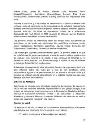 67
William Coley, James D. Watson, Salvador Luria, Alexandre Yersin,
KitasatoShibasaburō, Jean-Martin Charcot,Claude Bernard, Paul Broca,
NikolaiKorotkov, William Osler y Harvey Cushing como los más importantes entre
otros.
Mientras la medicina y la tecnología se desarrollaban, comenzó a volverse más
confiable, como el surgimiento de la farmacología de la herbolaria hasta la fecha
diversos fármacos son derivados de plantas como la atropina, warfarina, aspirina,
digoxina, taxol etc.; de todas las descubiertas primero fue la arsfenamina
descubierta por Paul Ehrlich en 1908 después de observar que las bacterias
morían mientras las células humanas no lo hacían.
Las primeras formas de antibióticos fueron las drogas sulfas. Actualmente los
antibióticos se han vuelto muy sofisticados. Los antibióticos modernos pueden
atacar localizaciones fisiológicas específicas, algunas incluso diseñadas con
compatibilidad con el cuerpo para reducir efectos secundarios.
Las vacunas por su parte fueron descubiertas por el Dr. Edward Jenner al ver que
las ordeñadoras de vacas que contraían el virus de vaccinia al tener contacto con
las pústulas eran inmunes a la viruela, lo que constituye el comienzo de la
vacunación. Años después Louis Pasteur le otorgó el nombre de vacuna en honor
al trabajo de Edward Jenner con las vacas.
Actualmente el conocimiento sobre el genoma humano ha empezado a tener una
gran influencia sobre ella, razón por la que se han identificado varios
padecimientos ligados a un gen en específico en el cual la Biología celular y la
Genética se enfocan para la administración en la práctica médica, aun así, estos
métodos aún están en su infancia.
El báculo de Asclepius
Este báculo es utilizado como el símbolo mundial de la medicina. Se trata de un
báculo con una serpiente enrollada, representando al dios griego Asclepio. Este
símbolo es utilizado por organizaciones como la Organización Mundial de la Salud
(OMS),6 la Asociación Americana Médica y de Osteopatía,7 la Asociación
Australiana y Británica Médica8 y diversas facultades de medicina en todo el
mundo que igualmente incorporan esta insignia.
Agentes de salud
La medicina no es sólo un cuerpo de conocimientos teórico-prácticos, sino que es
una disciplina que idealmente tiene fundamento en un trípode:
 El médico, como agente activo en el proceso sanitario;
 