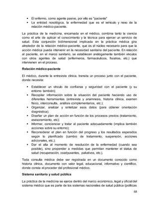 68
 El enfermo, como agente pasivo, por ello es "paciente"
 La entidad nosológica, la enfermedad que es el vehículo y nexo de la
relación médico-paciente.
La práctica de la medicina, encarnada en el médico, combina tanto la ciencia
como el arte de aplicar el conocimiento y la técnica para ejercer un servicio de
salud. Esta conjunción bidimensional implicada en la práctica médica gira
alrededor de la relación médico-paciente, que es el núcleo necesario para que la
acción médica pueda intervenir en la necesidad sanitaria del paciente. En relación
al paciente, en el marco sanitario, se establecen análogamente también vínculos
con otros agentes de salud (enfermeros, farmacéuticos, fisiatras, etc.) que
intervienen en el proceso.
Relación médico-paciente
El médico, durante la entrevista clínica, transita un proceso junto con el paciente,
donde necesita:
 Establecer un vínculo de confianza y seguridad con el paciente (y su
entorno también);
 Recopilar información sobre la situación del paciente haciendo uso de
diferentes herramientas (entrevista y anamnesis, historia clínica, examen
físico, interconsulta, análisis complementarios, etc.);
 Organizar, analizar y sintetizar esos datos (para obtener orientación
diagnóstica);
 Diseñar un plan de acción en función de los procesos previos (tratamiento,
asesoramiento, etc);
 Informar, concienciar y tratar al paciente adecuadamente (implica también
acciones sobre su entorno);
 Reconsiderar el plan en función del progreso y los resultados esperados
según lo planificado (cambio de tratamiento, suspensión, acciones
adicionales, etc.);
 Dar el alta al momento de resolución de la enfermedad (cuando sea
posible), sino propender a medidas que permitan mantener el status de
salud (recuperación, coadyuvantes, paliativos, etc.).
Toda consulta médica debe ser registrada en un documento conocido como
historia clínica, documento con valor legal, educacional, informativo y científico,
donde consta el proceder del profesional médico.
Sistema sanitario y salud pública
La práctica de la medicina se ejerce dentro del marco económico, legal y oficial del
sistema médico que es parte de los sistemas nacionales de salud pública (políticas
 