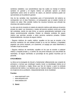 69
sanitarias estatales). Las características bajo las cuales se maneja el sistema
sanitario en general y el órgano médico en particular, ejercen un efecto
significativo sobre cómo el servicio de salud y la atención sanitaria puede ser
aprovechada por la población general.
Una de las variables más importantes para el funcionamiento del sistema se
corresponde con el área financiera y el presupuesto que un estado invierte en
materia de salud. Otra variable implica los recursos humanos que articulan las
directivas del sistema sanitario.
La otra cara de la moneda en materia de atención médica está dada por el servicio
privado de salud. Los honorarios y costos del servicio sanitario corren por cuenta
del contratista, siendo de esta forma, un servicio generalmente restringido a las
clases económicamente solventes. Existen no obstante contratos de seguro
médico que permiten acceder a estos servicios sanitarios privados. Existen
fundamentalmente dos tipos de seguro médico:
- Seguros médicos de cuadro médico: aquellos en los que se accede a los
servicios sanitarios de una entidad privada (a su red de médicos y hospitales)
pagando una prima mensual y en ocasiones, un copago por cada tratamiento o
consulta al que se accede.
- Seguros médicos de reembolso: aquellos en los que se accede a cualquier
médico u hospital privado y, a cambio de una prima mensual y con unos límites de
reembolso, el seguro reembolsa un porcentaje de los gastos incurridos por el
paciente.
ETICA MÉDICA
La ética es la encargada de discutir y fundamentar reflexivamente ese conjunto de
principios o normas que constituyen nuestra moral. La deontología médica es el
conjunto de principios y reglas éticas que han de inspirar y guiar la conducta
profesional del médico. Los deberes que se imponen obligan a todos los médicos
en el ejercicio de su profesión, independientemente de la modalidad.
Fuentes:
o www.medicina21.com
o www.wikipedia.com
o www.saludsa.com
2. Salud:
 