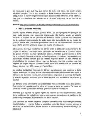 7
La respuesta a por qué hay que comer de todo está clara. No existe ningún
alimento completo por sí solo, excepto la leche materna. Una dieta variada nos
asegura que a nuestro organismo le llegan esos distintos nutrientes. Pero además,
hay que concienciarse de hacerlo en la cantidad adecuada, ni en más ni en
menos.
Fuente: http://blog.espol.edu.ec/kcoello/2009/11/29/la-dieta-popular-ecuatoriana/
 MESO (Dieta en América)
Tocino, frijoles, tortillas, totopos, patatas fritas... La sal agregada nos persigue en
casi cada comida que ingerimos diariamente. De hecho, según un estudio
reciente, la mayoría de las personas en Estados Unidos consume más del doble
de la cantidad recomendada de sodio cada día, aumentando así su riesgo de
presión arterial alta, una de las principales causas de las enfermedades cardiacas
y de infarto (primera y tercera causas de muerte en este país).
El origen de la mayor incidencia de cáncer entre la población norteamericana de
origen no hispano con mayor renta per cápita se encuentra en el consumo mayor
de grasas animales (carnes y productos lácteos), mientras que la base de la dieta
de la población hispana se centra en las legumbres y hortalizas. Las conclusiones
del estudio médico indican que los varones hispanos tienen un 38% menos de
posibilidades de contraer cáncer que los llamados blancos, mientras que las
mujeres de origen hispano contraen cáncer en un 27% menos que las blancas en
Nuevo México, y un 42% menos en Puerto Rico.
La posdata del Instituto Nacional del Cáncer, que ataca con este estudio a la dieta
media americana, se basa en que mientras los hispanos están menos expuestos a
cánceres de pulmón o mama, son, sin embargo, propensos a cánceres de hígado
y aparato digestivo, sin duda por la dieta hispana, con abundancia de picantes y
alcohol
La llamada dieta americana su característica más destacada es su bajo precio.
Son productos manufacturados, altos en grasas y bajos en precios. Se basa en
carne de vacuno y productos lácteos grasosos como la mantequilla
Mientras que algunos no logran ingerir las calorías diarias recomendadas, otros
tiene problemas de malnutrición que se expresan en aumentos en la incidencia de
obesidad y sobrepeso, sobre todo en las áreas urbanas.
Las personas de menos ingresos compran productos más ricos energéticamente
(carbohidratos) y menos frutas y vegetales, además tienen menos acceso a
espacios de esparcimiento, lo que fomenta el sedentarismo y aumenta el riesgo de
obesidad.
 