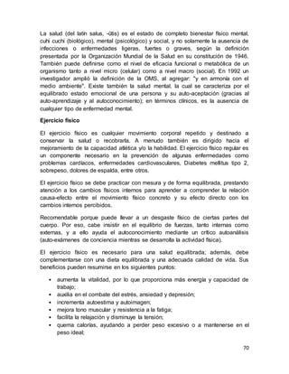 70
La salud (del latín salus, -ūtis) es el estado de completo bienestar físico mental,
cuhi cuchi (biológico), mental (psicológico) y social, y no solamente la ausencia de
infecciones o enfermedades ligeras, fuertes o graves, según la definición
presentada por la Organización Mundial de la Salud en su constitución de 1946.
También puede definirse como el nivel de eficacia funcional o metabólica de un
organismo tanto a nivel micro (celular) como a nivel macro (social). En 1992 un
investigador amplió la definición de la OMS, al agregar: "y en armonía con el
medio ambiente". Existe también la salud mental, la cual se caracteriza por el
equilibrado estado emocional de una persona y su auto-aceptación (gracias al
auto-aprendizaje y al autoconocimiento); en términos clínicos, es la ausencia de
cualquier tipo de enfermedad mental.
Ejercicio físico
El ejercicio físico es cualquier movimiento corporal repetido y destinado a
conservar la salud o recobrarla. A menudo también es dirigido hacia el
mejoramiento de la capacidad atlética y/o la habilidad. El ejercicio físico regular es
un componente necesario en la prevención de algunas enfermedades como
problemas cardíacos, enfermedades cardiovasculares, Diabetes mellitus tipo 2,
sobrepeso, dolores de espalda, entre otros.
El ejercicio físico se debe practicar con mesura y de forma equilibrada, prestando
atención a los cambios físicos internos para aprender a comprender la relación
causa-efecto entre el movimiento físico concreto y su efecto directo con los
cambios internos percibidos.
Recomendable porque puede llevar a un desgaste físico de ciertas partes del
cuerpo. Por eso, cabe insistir en el equilibrio de fuerzas, tanto internas como
externas, y a ello ayuda el autoconocimiento mediante un crítico autoanálisis
(auto-exámenes de conciencia mientras se desarrolla la actividad física).
El ejercicio físico es necesario para una salud equilibrada; además, debe
complementarse con una dieta equilibrada y una adecuada calidad de vida. Sus
beneficios pueden resumirse en los siguientes puntos:
• aumenta la vitalidad, por lo que proporciona más energía y capacidad de
trabajo;
• auxilia en el combate del estrés, ansiedad y depresión;
• incrementa autoestima y autoimagen;
• mejora tono muscular y resistencia a la fatiga;
• facilita la relajación y disminuye la tensión;
• quema calorías, ayudando a perder peso excesivo o a mantenerse en el
peso ideal;
 