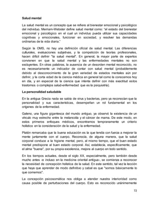 72
Salud mental
La salud mental es un concepto que se refiere al bienestar emocional y psicológico
del individuo. Merriam-Webster define salud mental como: “el estado del bienestar
emocional y psicológico en el cual un individuo pueda utilizar sus capacidades
cognitivas y emocionales, funcionar en sociedad, y resolver las demandas
ordinarias de la vida diaria.”
Según la OMS, no hay una definición oficial de salud mental. Las diferencias
culturales, evaluaciones subjetivas, y la competición de teorías profesionales,
hacen difícil definir "la salud mental". En general, la mayor parte de expertos
convienen en que la salud mental y las enfermedades mentales no son
excluyentes. En otras palabras, la ausencia de un desorden mental reconocido, no
es necesariamente un indicador de contar con salud mental (probablemente
debido al desconocimiento de la gran variedad de estados mentales aún por
definir, y la corta edad de la ciencia médica en general tal como la conocemos hoy
en día, y en especial de la ciencia que intenta definir con más exactitud estos
trastornos o complejos salud-enfermedad que es la psiquiatría).
La personalidad saludable
En la antigua Grecia nada se sabía de virus y bacterias, pero ya reconocían que la
personalidad y sus características, desempeñan un rol fundamental en los
orígenes de la enfermedad.
Galeno, una figura gigantesca del mundo antiguo, ya observó la existencia de un
vínculo muy estrecho entre la melancolía y el cáncer de mama. De este modo, en
estos primeros enfoques médicos, encontramos tempranamente un criterio
holístico en la consideración de la salud y la enfermedad.
Platón remarcaba que la buena educación es la que tendía con fuerza a mejorar la
mente juntamente con el cuerpo. Reconocía, de alguna manera, que la salud
corporal conduce a la higiene mental, pero, al mismo tiempo, que el buen estado
mental predispone al buen estado corporal. Así, establecía, específicamente, que
el alma "buena", por su propia excelencia, mejora al cuerpo en todo sentido.
En los tiempos actuales, desde el siglo XX, especialmente, pero también desde
mucho antes -e incluso en la medicina oriental antigua-, se comienza a reconocer
la necesidad de concepción holística de la salud. En este sentido, tal vez la lección
que haya que aprender de modo definitivo y cabal es que "somos básicamente lo
que comemos".
La concepción psicosomática nos obliga a atender nuestra interioridad como
causa posible de perturbaciones del cuerpo. Esto es reconocido unánimemente
 