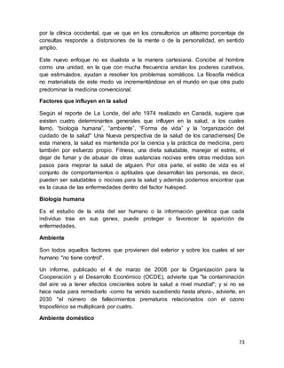 73
por la clínica occidental, que ve que en los consultorios un altísimo porcentaje de
consultas responde a distorsiones de la mente o de la personalidad, en sentido
amplio.
Este nuevo enfoque no es dualista a la manera cartesiana. Concibe al hombre
como una unidad, en la que con mucha frecuencia anidan los poderes curativos,
que estimulados, ayudan a resolver los problemas somáticos. La filosofía médica
no materialista de este modo va incrementándose en el mundo en que otra pudo
predominar la medicina convencional.
Factores que influyen en la salud
Según el reporte de La Londe, del año 1974 realizado en Canadá, sugiere que
existen cuatro determinantes generales que influyen en la salud, a los cuales
llamó, “biología humana”, “ambiente”, “Forma de vida” y la “organización del
cuidado de la salud" Una Nueva perspectiva de la salud de los canadienses] De
esta manera, la salud es mantenida por la ciencia y la práctica de medicina, pero
también por esfuerzo propio. Fitness, una dieta saludable, manejar el estrés, el
dejar de fumar y de abusar de otras sustancias nocivas entre otras medidas son
pasos para mejorar la salud de alguien. Por otra parte, el estilo de vida es el
conjunto de comportamientos o aptitudes que desarrollan las personas, es decir,
pueden ser saludables o nocivas para la salud y además podemos encontrar que
es la causa de las enfermedades dentro del factor huésped.
Biología humana
Es el estudio de la vida del ser humano o la información genética que cada
individuo trae en sus genes, puede proteger o favorecer la aparición de
enfermedades.
Ambiente
Son todos aquellos factores que provienen del exterior y sobre los cuales el ser
humano "no tiene control".
Un informe, publicado el 4 de marzo de 2008 por la Organización para la
Cooperación y el Desarrollo Económico (OCDE), advierte que "la contaminación
del aire va a tener efectos crecientes sobre la salud a nivel mundial"; y si no se
hace nada para remediarlo -como ha venido sucediendo hasta ahora-, advierte, en
2030 "el número de fallecimientos prematuros relacionados con el ozono
troposférico se multiplicará por cuatro.
Ambiente doméstico
 