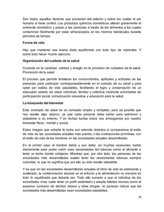 74
Son todos aquellos factores que provienen del exterior y sobre los cuales el ser
humano sí tiene control. Los productos químicos domésticos alteran gravemente el
ambiente doméstico y pasan a las personas a través de los alimentos a los cuales
contaminan fácilmente por estar almacenados en los mismos habitáculos durante
periodos de tiempo.
Forma de vida
Hay que mantener una buena dieta equilibrada con todo tipo de nutrientes .Y
sobre todo hacer mucho ejercicio.
Organización del cuidado de la salud
Consiste en la cantidad, calidad y arreglo en la provisión de cuidados de la salud.
Promoción de la salud
El proceso que permite fortalecer los conocimientos, aptitudes y actitudes de las
personas para participar corresponsablemente en el cuidado de su salud y para
optar por estilos de vida saludables, facilitando el logro y conservación de un
adecuado estado de salud individual, familiar y colectiva mediante actividades de
participación social, comunicación educativa y educación para la salud.
La búsqueda del bienestar
Este concepto de salud es un concepto amplio y completo, pero es posible que
nos resulte algo utópico, ya que cada persona debe luchar para sobrevivir y
adaptarse a su entorno. Y en dichas luchas todos nos arriesgamos por nuestro
bienestar físico, mental y social.
Estos riesgos que entraña la lucha son además distintos si comparamos el estilo
de vida de las sociedades actuales más pobres, o las civilizaciones primitivas, con
el estilo de vida de los hombres en las sociedades actuales desarrolladas.
En el primer caso el hombre debía y aun debe, en muchas ocasiones, luchar
diariamente para poder cubrir unas necesidades tan básicas como el alimento o
tener un techo donde cobijarse. Mientras que, por otro lado, las personas de las
sociedades más desarrolladas suelen tener las necesidades básicas siempre
cubiertas, lo que no significa que por ello su vida resulte saludable.
Y es que en las sociedades desarrolladas actuales el ritmo de vida es estresante y
acelerado, la contaminación abunda en el entorno y la alimentación no siempre es
todo lo equilibrada que debería ser. Todo ello sumado a que el individuo de las
sociedades ricas suele tener un perfil sedentario y adopta hábitos nocivos como el
excesivo consumo de alcohol, tabaco y otras drogas, no parecen indicar que las
sociedades más desarrolladas sean sociedades saludables.
 