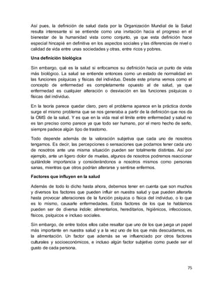 75
Así pues, la definición de salud dada por la Organización Mundial de la Salud
resulta interesante si se entiende como una invitación hacia el progreso en el
bienestar de la humanidad vista como conjunto, ya que esta definición hace
especial hincapié en definitiva en los aspectos sociales y las diferencias de nivel o
calidad de vida entre unas sociedades y otras, entre ricos y pobres.
Una definición biológica
Sin embargo, qué es la salud si enfocamos su definición hacia un punto de vista
más biológico. La salud se entiende entonces como un estado de normalidad en
las funciones psíquicas y físicas del individuo. Desde este prisma vemos como el
concepto de enfermedad es completamente opuesto al de salud, ya que
enfermedad es cualquier alteración o desviación en las funciones psíquicas o
físicas del individuo.
En la teoría parece quedar claro, pero el problema aparece en la práctica donde
surge el mismo problema que se nos generaba a partir de la definición que nos da
la OMS de la salud. Y es que en la vida real el límite entre enfermedad y salud no
es tan preciso como parece ya que todo ser humano, por el mero hecho de serlo,
siempre padece algún tipo de trastorno.
Todo depende además de la valoración subjetiva que cada uno de nosotros
tengamos. Es decir, las percepciones o sensaciones que podamos tener cada uno
de nosotros ante una misma situación pueden ser totalmente distintas. Así por
ejemplo, ante un ligero dolor de muelas, algunos de nosotros podremos reaccionar
quitándole importancia y considerándonos a nosotros mismos como personas
sanas, mientras que otros podrían alterarse y sentirse enfermos.
Factores que influyen en la salud
Además de todo lo dicho hasta ahora, debemos tener en cuenta que son muchos
y diversos los factores que pueden influir en nuestra salud y que pueden alterarla
hasta provocar alteraciones de la función psíquica o física del individuo, o lo que
es lo mismo, causarle enfermedades. Estos factores de los que te hablamos
pueden ser de diversa índole: alimentarios, hereditarios, higiénicos, infecciosos,
físicos, psíquicos e incluso sociales.
Sin embargo, de entre todos ellos cabe resaltar que uno de los que juega un papel
más importante en nuestra salud y a la vez uno de los que más descuidamos, es
la alimentación. Un factor que además se ve influenciado por otros factores
culturales y socioeconómicos, e incluso algún factor subjetivo como puede ser el
gusto de cada persona.
 
