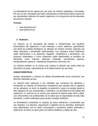 76
La alimentación ha de regirse por una serie de criterios saludables y racionales.
Por eso es tan importante que todos conozcamos la información básica acerca de
las necesidades nutritivas de nuestro organismo y la composición de los alimentos
de consumo habitual.
Fuentes:
o www.wikipedia.com
o www.salud.com.es
3. Nutrición:
La nutrición es la encargada del estudio y mantenimiento del equilibrio
homeostático del organismo a nivel molecular y macro sistémico, garantizando
que todos los eventos fisiológicos se efectúen de manera correcta, logrando una
salud adecuada y previniendo enfermedades. Los procesos macro sistémicos
están relacionados a la absorción, digestión, metabolismo y eliminación. Los
procesos moleculares o micro sistémicos están relacionados al equilibrio de
elementos como enzimas, vitaminas, minerales, aminoácidos, glucosa,
transportadores químicos, mediadores bioquímicos, hormonas etc.
La nutrición también es la ciencia que estudia la relación que existe entre los
alimentos y la salud, especialmente en la determinación de una dieta.
CARACTERÍSTICAS:
Aunque alimentación y nutrición se utilizan frecuentemente como sinónimos, son
términos diferentes ya que:
La nutrición hace referencia a los nutrientes que componen los alimentos y
comprende un conjunto de fenómenos involuntarios que suceden tras la ingestión
de los alimentos, es decir, la digestión, la absorción o paso a la sangre desde el
tubo digestivo de sus componentes o nutrientes, y su asimilación en las células del
organismo. La nutrición es la ciencia que examina la relación entre dieta y salud.
Los nutricionistas son profesionales de la salud que se especializan en esta área
de estudio, y están entrenados para proveer consejos dietéticos.
La alimentación comprende un conjunto de actos voluntarios y conscientes que
van dirigidos a la elección, preparación e ingestión de los alimentos, fenómenos
muy relacionados con el medio sociocultural y económico (medio ambiente) y
determinan al menos en gran parte, los hábitos dietéticos y estilos de vida.
 