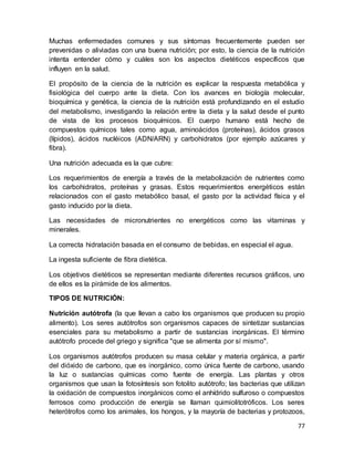 77
Muchas enfermedades comunes y sus síntomas frecuentemente pueden ser
prevenidas o aliviadas con una buena nutrición; por esto, la ciencia de la nutrición
intenta entender cómo y cuáles son los aspectos dietéticos específicos que
influyen en la salud.
El propósito de la ciencia de la nutrición es explicar la respuesta metabólica y
fisiológica del cuerpo ante la dieta. Con los avances en biología molecular,
bioquímica y genética, la ciencia de la nutrición está profundizando en el estudio
del metabolismo, investigando la relación entre la dieta y la salud desde el punto
de vista de los procesos bioquímicos. El cuerpo humano está hecho de
compuestos químicos tales como agua, aminoácidos (proteínas), ácidos grasos
(lípidos), ácidos nucléicos (ADN/ARN) y carbohidratos (por ejemplo azúcares y
fibra).
Una nutrición adecuada es la que cubre:
Los requerimientos de energía a través de la metabolización de nutrientes como
los carbohidratos, proteínas y grasas. Estos requerimientos energéticos están
relacionados con el gasto metabólico basal, el gasto por la actividad física y el
gasto inducido por la dieta.
Las necesidades de micronutrientes no energéticos como las vitaminas y
minerales.
La correcta hidratación basada en el consumo de bebidas, en especial el agua.
La ingesta suficiente de fibra dietética.
Los objetivos dietéticos se representan mediante diferentes recursos gráficos, uno
de ellos es la pirámide de los alimentos.
TIPOS DE NUTRICIÓN:
Nutrición autótrofa (la que llevan a cabo los organismos que producen su propio
alimento). Los seres autótrofos son organismos capaces de sintetizar sustancias
esenciales para su metabolismo a partir de sustancias inorgánicas. El término
autótrofo procede del griego y significa "que se alimenta por sí mismo".
Los organismos autótrofos producen su masa celular y materia orgánica, a partir
del dióxido de carbono, que es inorgánico, como única fuente de carbono, usando
la luz o sustancias químicas como fuente de energía. Las plantas y otros
organismos que usan la fotosíntesis son fotolito autótrofo; las bacterias que utilizan
la oxidación de compuestos inorgánicos como el anhídrido sulfuroso o compuestos
ferrosos como producción de energía se llaman quimiolitotróficos. Los seres
heterótrofos como los animales, los hongos, y la mayoría de bacterias y protozoos,
 