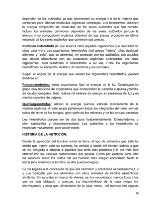 78
dependen de los autótrofos ya que aprovechan su energía y la de la materia que
contienen para fabricar moléculas orgánicas complejas. Los heterótrofos obtienen
la energía rompiendo las moléculas de los seres autótrofos que han comido.
Incluso los animales carnívoros dependen de los seres autótrofos porque la
energía y su composición orgánica obtenida de sus presas proceden en última
instancia de los seres autótrofos que comieron sus presas.
Nutrición heterótrofa (la que llevan a cabo aquellos organismos que necesitan de
otros para vivir). Los organismos heterótrofos (del griego "hetero", otro, desigual,
diferente y "trofo", que se alimenta), en contraste con los autótrofos, son aquellos
que deben alimentarse con las sustancias orgánicas sintetizadas por otros
organismos, bien autótrofos o heterótrofos a su vez. Entre los organismos
heterótrofos se encuentra multitud de bacterias y los animales.
Según el origen de la energía que utilizan los organismos heterótrofos, pueden
dividirse en:
Fotoorganotrofos: estos organismos fijan la energía de la luz. Constituyen un
grupo muy reducido de organismos que comprenden la bacteria purpúrea y familia
de seudomonadales. Sólo realizan la síntesis de energía en presencia de luz y en
medios carentes de oxígeno.
Quimiorganotrofos: utilizan la energía química extraída directamente de la
materia orgánica. A este grupo pertenecen todos los integrantes del reino animal,
todos del reino de los hongos, gran parte de los móneras y de las arqueo bacterias
Los heterótrofos pueden ser de dos tipos fundamentalmente: Consumidores, o
bien saprótrofos y descomponedores. Los autótrofos y los heterótrofos se
necesitan mutuamente para poder existir.
HISTORIA DE LA NUTRICIÓN:
Desde la aparición del hombre sobre la tierra, el tipo de alimentos que éste ha
tenido que ingerir para su sustento, ha variado a través del tiempo, debido a que
se vio obligado a adaptar a aquellos que tenía más próximos y le era más fácil
obtener con las escasas herramientas que poseía. Como por ejemplo, sirva citar
los estudios sobre los restos del ser humano más antiguo encontrado hasta la
fecha (nos referimos al hombre de Ata puerca-Burgos).
Se ha llegado a la conclusión de que era carroñero y practicaba el canibalismo,1 2
y que competía por sus alimentos con otros animales de hábitos alimenticios
similares. En su andar en busca de víveres, se iba encontrando nuevos tipos a los
que se veía obligado a adecuar. La disponibilidad de la caza mayor iba
disminuyendo y tenía que alimentarse de la caza menor, del marisco (en algunas
 