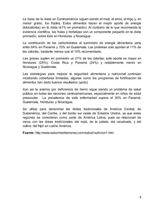 8
La base de la dieta en Centroamérica siguen siendo el maíz, el arroz, el trigo y, en
menor grado, los frijoles. Estos alimentos hacen el mayor aporte de energía
(kilocalorías) en la dieta (41% en promedio). Al contrario de lo que recomienda la
evidencia científica, las frutas y hortalizas son un componente pequeño en la dieta
promedio, sobre todo en Honduras y Nicaragua.
La contribución de los carbohidratos al suministro de energía alimentaria varía
entre 64% en Panamá y 70% en Guatemala. Las proteínas solo aportan el 11% de
las calorías, bastante menos que el 15% recomendado.
Las grasas suplen en promedio un 21% de las calorías; este aporte es mayor en
Honduras (25%), Costa Rica y Panamá (24%) y notablemente menor en
Nicaragua y Guatemala.
Las estrategias para mejorar la seguridad alimentaria y nutricional continúan
mostrando coberturas limitadas, algunas como los programas de fortificación de
alimentos han dado buenos resultados (yodo).
Aun así la anemia por deficiencia de hierro sigue siendo un problema de salud
pública en todas las naciones centroamericanas, especialmente en niños de edad
preescolar. La prevalencia de esta enfermedad supera el 30% en Panamá,
Guatemala, Honduras y Nicaragua.
Se utiliza para denominar las dietas tradicionales de América Central, de
Sudamérica, del Caribe, y del borde sur oeste de Estados Unidos, ya que estas
regiones se consideran como parte de América Latina, pues se relacionan de
cerca con las áreas tradicionales del maíz, de la patata, del cacahuete, y del
cultivo del fríjol en Latino América.
Fuente: http://www.sabormediterraneo.com/salud/nutricion1.htm
 
