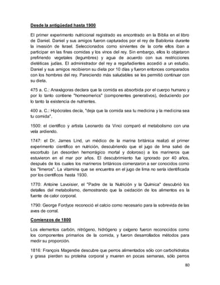 80
Desde la antigüedad hasta 1900
El primer experimento nutricional registrado es encontrado en la Biblia en el libro
de Daniel. Daniel y sus amigos fueron capturados por el rey de Babilonia durante
la invasión de Israel. Seleccionados como sirvientes de la corte ellos iban a
participar en las finas comidas y los vinos del rey. Sin embargo, ellos lo objetaron
prefiriendo vegetales (legumbres) y agua de acuerdo con sus restricciones
dietéticas judías. El administrador del rey a regañadientes accedió a un estudio.
Daniel y sus amigos recibieron su dieta por 10 días y fueron entonces comparados
con los hombres del rey. Pareciendo más saludables se les permitió continuar con
su dieta.
475 a. C.: Anaxágoras declara que la comida es absorbida por el cuerpo humano y
por lo tanto contiene "homeomerics" (componentes generativos), deduciendo por
lo tanto la existencia de nutrientes.
400 a. C.: Hipócrates decía, "deja que la comida sea tu medicina y la medicina sea
tu comida".
1500: el científico y artista Leonardo da Vinci comparó el metabolismo con una
vela ardiendo.
1747: el Dr. James Lind, un médico de la marina británica realizó el primer
experimento científico en nutrición, descubriendo que el jugo de lima salvó de
escorbuto (un desorden hemorrágico mortal y doloroso) a los marineros que
estuvieron en el mar por años. El descubrimiento fue ignorado por 40 años,
después de los cuales los marineros británicos comenzaron a ser conocidos como
los "limeros". La vitamina que se encuentra en el jugo de lima no sería identificada
por los científicos hasta 1930.
1770: Antoine Lavoisier, el "Padre de la Nutrición y la Química" descubrió los
detalles del metabolismo, demostrando que la oxidación de los alimentos es la
fuente de calor corporal.
1790: George Fordyce reconoció el calcio como necesario para la sobrevida de las
aves de corral.
Comienzos de 1800
Los elementos carbón, nitrógeno, hidrógeno y oxígeno fueron reconocidos como
los componentes primarios de la comida, y fueron desarrollados métodos para
medir su proporción.
1816: François Magendie descubre que perros alimentados sólo con carbohidratos
y grasa pierden su proteína corporal y mueren en pocas semanas, sólo perros
 