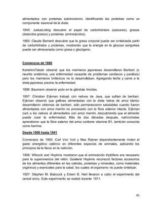 81
alimentados con proteínas sobrevivieron, identificando las proteínas como un
componente esencial de la dieta.
1840: JustusLiebig descubre el papel de carbohidratos (azúcares), grasas
(deácidos grasos) y proteínas (aminoácidos).
1860: Claude Bernard descubre que la grasa corporal puede ser sintetizada partir
de carbohidratos y proteínas, mostrando que la energía en la glucosa sanguínea
puede ser almacenada como grasa o glucógeno.
Comienzos de 1880
KanehiroTakaki observó que los marineros japoneses desarrollaron Beriberi (o
neuritis endémica, una enfermedad causante de problemas cardíacos y parálisis)
pero los marineros británicos no lo desarrollaban. Agregando leche y carne a la
dieta japonesa previno la enfermedad.
1896: Baumann observó yodo en la glándula tiroides.
1897: Christian Eijkman trabajó con nativos de Java, que sufrían de beriberi.
Eijkman observó que gallinas alimentadas con la dieta nativa de arroz blanco
desarrollaron síntomas de beriberi, sólo permanecieron saludables cuando fueron
alimentadas con arroz marrón no procesado con la fibra exterior intacta. Eijkman
curó a los nativos al alimentarlos con arroz marrón, descubriendo que el alimento
puede curar la enfermedad. Más de dos décadas después, nutricionistas
aprendieron que la fibra exterior del arroz contiene vitamina B1, también conocida
como tiamina.
Desde 1900 hasta 1941
Comienzos de 1900: Carl Von Voit y Max Rubner dependientemente miden el
gasto energético calórico en diferentes especies de animales, aplicando los
principios de la física en la nutrición.
1906: Wilcock and Hopkins mostraron que el aminoácido triptófano era necesario
para la supervivencia del ratón. Gowland Hopkins reconoció factores accesorios
de los alimentos diferentes en las calorías, proteínas y minerales, como materiales
orgánicos y esenciales para la salud, los cuales el organismo no puede sintetizar.
1907: Stephen M. Babcock y Edwin B. Hart llevaron a cabo el experimento del
cereal único. Este experimento se realizó durante 1911.
 