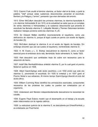 82
1912: Casimir Funk acuñó el término vitamina, un factor vital en la dieta, a partir la
palabra "vital" porque estas sustancias desconocidas prevenían el escorbuto,
Beriberi y la Pelagra y "amino", pensando que eran derivadas del amonio.
1913: Elmer McCollum descubrió las primeras vitaminas, la vitamina liposoluble A
y la vitamina hidrosoluble B (en 1915; en la actualidad se sabe que es un complejo
de varias vitaminas e hidrosolubles) y la sustancia desconocida que prevenía el
escorbuto fue llamada vitamina C. Lafayette Mendel y Thomas Osborneen también
realizaron trabajos pioneros sobre las vitaminas A y B.
1919: Sir Edward Mellan identificó incorrectamente el raquitismo, como una
deficiencia de vitamina A, porque él logró curarla en perros con aceite de hígado
de bacalao [3].
1922: McCollum destruyó la vitamina A en el aceite de hígado de bacalao. Sin
embargo encontró que aún así curaba el raquitismo, nombrándola vitamina D.
1922: H. M. Evans y L. S. Bishop descubrieron la vitamina E, como un factor
esencial para el embarazo de la rata, llamándolo factor alimentario X, hasta 1925.
1925: Hart descubrió que cantidades traza de cobre son necesarios para la
absorción de hierro.
1927: Adolf Otto ReinholdWindaus sintetizó vitamina D, por lo cual ganó el premio
Nobel en química en 1928.
1928: Albert Szent-Györgyi aisló ácido ascórbico, y en 1932 probó que este era
vitamina C, previniendo el escorbuto. En 1935 lo sintetizó y en 1937 ganó el
Premio Nobel a sus esfuerzos. Al mismo tiempo Szent-Gyorgyi dilucidó el ciclo del
ácido cítrico.
1930: William Cumming Rose identificó los aminoácidos esenciales, componentes
necesarios de las proteínas los cuales no pueden ser sintetizados por el
organismo.
1935: Underwood and Marston independientemente descubrieron la necesidad de
cobalto.
1936: Eugene Floyd Dubois mostró que el desempeño en el trabajo y la escuela
están relacionados con la ingesta calórica.
1938: La estructura química de la vitamina E, es descubierta por ErhardFernholz, y
es sintetizada por Paul Karrer.
 
