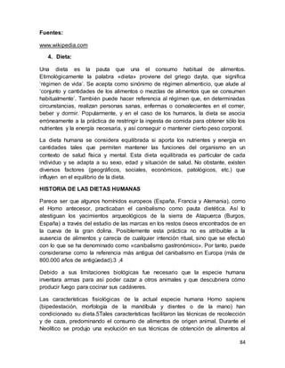 84
Fuentes:
www.wikipedia.com
4. Dieta:
Una dieta es la pauta que una el consumo habitual de alimentos.
Etimológicamente la palabra «dieta» proviene del griego dayta, que significa
‘régimen de vida’. Se acepta como sinónimo de régimen alimenticio, que alude al
‘conjunto y cantidades de los alimentos o mezclas de alimentos que se consumen
habitualmente’. También puede hacer referencia al régimen que, en determinadas
circunstancias, realizan personas sanas, enfermas o convalecientes en el comer,
beber y dormir. Popularmente, y en el caso de los humanos, la dieta se asocia
erróneamente a la práctica de restringir la ingesta de comida para obtener sólo los
nutrientes y la energía necesaria, y así conseguir o mantener cierto peso corporal.
La dieta humana se considera equilibrada si aporta los nutrientes y energía en
cantidades tales que permiten mantener las funciones del organismo en un
contexto de salud física y mental. Esta dieta equilibrada es particular de cada
individuo y se adapta a su sexo, edad y situación de salud. No obstante, existen
diversos factores (geográficos, sociales, económicos, patológicos, etc.) que
influyen en el equilibrio de la dieta.
HISTORIA DE LAS DIETAS HUMANAS
Parece ser que algunos homínidos europeos (España, Francia y Alemania), como
el Homo antecesor, practicaban el canibalismo como pauta dietética. Así lo
atestiguan los yacimientos arqueológicos de la sierra de Atapuerca (Burgos,
España) a través del estudio de las marcas en los restos óseos encontrados de en
la cueva de la gran dolina. Posiblemente esta práctica no es atribuible a la
ausencia de alimentos y carecía de cualquier intención ritual, sino que se efectuó
con lo que se ha denominado como «canibalismo gastronómico». Por tanto, puede
considerarse como la referencia más antigua del canibalismo en Europa (más de
800.000 años de antigüedad).3 ,4
Debido a sus limitaciones biológicas fue necesario que la especie humana
inventara armas para así poder cazar a otros animales y que descubriera cómo
producir fuego para cocinar sus cadáveres.
Las características fisiológicas de la actual especie humana Homo sapiens
(bipedestación, morfología de la mandíbula y dientes o de la mano) han
condicionado su dieta.5Tales características facilitaron las técnicas de recolección
y de caza, predominando el consumo de alimentos de origen animal. Durante el
Neolítico se produjo una evolución en sus técnicas de obtención de alimentos al
 