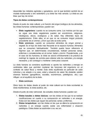 85
desarrollar los métodos agrícolas y ganaderos, con lo que también cambió de un
modelo trashumante a otro sedentario y su dieta fue más variada. La dieta es una
línea que hay de comer.
Tipos de dietas contemporáneas
Desde el punto de vista cultural, y en función del origen biológico de los alimentos,
las dietas humanas contemporáneas pueden ser:
• Dieta vegetariana: cuando no se consume carne. Los motivos por los que
se sigue una dieta vegetariana pueden ser económicos, religiosos,
ideológicos, éticos, ecológicos y de salud. Hay diferentes tipos de
vegetarianismo. Entre ellos, el en que no se consume ningún producto
procedente de un animal, y él en que solo se evita carne.
• Dieta omnívora: cuando se consumen alimentos de origen animal y
vegetal. Es el tipo de dieta más frecuente en la especie humana. Alimentos
que se consumen habitualmente’. También puede hacer referencia al
régimen que, en determinadas circunstancias, realizan personas sanas,
enfermas o convalecientes en el comer, beber y dormir. Popularmente, y en
el caso de los humanos, la dieta se asocia erróneamente a la práctica de
restringir la ingesta de comida para obtener sólo los nutrientes y la energía
necesaria, y así conseguir o mantener cierto peso corporal.
La dieta humana se considera equilibrada si aporta los nutrientes y energía en
cantidades tales que permiten mantener las funciones del organismo en un
contexto de salud física y mental. Esta dieta equilibrada es particular de cada
individuo y se adapta a su sexo, edad y situación de salud. No obstante, existen
diversos factores (geográficos, sociales, económicos, patológicos, etc.) que
influyen en el equilibrio de la dieta.
• Dieta carnívora
Otros tipos de dietas desde el punto de vista cultural son la dieta occidental, la
dieta mediterránea, la dieta asiática, etc.
Desde el punto de vista nutricional, las actuales dietas humanas pueden ser:
1. Dietas basales o dietas básicas: son las dietas en las que no se realizan
modificaciones en cuanto a su composición en nutrientes o en energía.
Estas son las dietas que siguen las personas sanas y enfermas.
2. Dietas terapéuticas: son las dietas en las que se altera la composición en
nutrientes o en energía cuando existe una enfermedad o situación
patológica. Estas dietas se subdividen a su vez en:
 