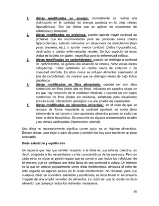 86
1. dietas modificadas en energía: normalmente se realiza una
distribución en la cantidad de energía aportada en la dieta (dietas
hipocalóricas). Son las dietas que se aplican en situaciones de
sobrepeso y obesidad.
2. dietas modificadas en proteínas: pueden aportar mayor cantidad de
proteínas que las recomendadas para las personas sanas (dietas
hiperprotéicas), estando indicadas en situaciones de malnutrición (bajo
peso, anorexia, etc.), o aportar menos cantidad (dietas hipoprotéicas),
destinadas a ciertas enfermedades renales. Un tipo especial de estas
dietas es la dieta sin gluten, específica para la enfermedad celíaca.
3. dietas modificadas en carbohidratos: cuando se restringe la cantidad
de carbohidratos, se genera una situación de cetosis, como en las dietas
cetogénicas. Están señaladas en ciertos casos de epilepsia o de
obesidad mórbida. En otros casos se incluyen alimentos atendiendo al
tipo de carbohidrato, de manera que se obtengan dietas de bajo índice
glucémico.
4. dietas modificadas en fibra alimentaria: pueden ser con altos
contenidos en fibra (dieta alta en fibra), indicadas en aquellos casos en
los que hay reducción de la motilidad intestinal, o pueden ser con bajos
contenidos de fibra (dietas sin residuos), señaladas para situaciones
previas a una intervención quirúrgica o a una prueba de exploración.
5. dietas modificadas en elementos minerales: en el caso de que se
reduzca de forma importante la cantidad aportada de sodio (bien
eliminando la sal común o bien aportando alimentos pobres en sodio) se
tiene la dieta hiposódica. Se prescribe en algunas enfermedades renales
y en ciertas cardiopatías (hipertensión arterial).
Una dieta no necesariamente significa comer poco, es un régimen alimenticio.
Existen dietas para bajar o subir de peso y también las hay para mantener un peso
adecuado.
Dieta saludable y equilibrada
Un aspecto que hay que señalar respecto a la dieta es que esta es colectiva, es
decir, adaptada a las necesidades y a las características de las personas. Pero en
cada etnia se sigue un patrón regular que es común a casi todos los individuos, de
tal manera que se configura una dieta típica de una sociedad o cultura. Un ejemplo
es la que se conoce popularmente como dieta mediterránea, atribuida al estilo de
vida seguido en algunos países de la costa mediterránea. No obstante, para que
cualquier dieta se considere saludable y equilibrada, se debe basar en el consumo
irregular de una amplia variedad de alimentos. La razón es que no existe un único
alimento que contenga todos los nutrientes necesarios.
 