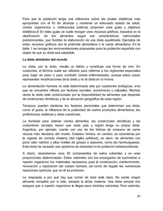 87
Para que la población tenga una referencia sobre las pautas dietéticas más
apropiadas con el fin de alcanzar y mantener un adecuado estado de salud,
ciertos organismos o instituciones públicas proponen unas guías y objetivos
dietéticos.8 En tales guías se suele recoger unos recursos gráficos, basados en la
clasificación de los alimentos según sus características nutricionales
predominantes, que facilitan la elaboración de una dieta equilibrada. Ejemplos de
estos recursos gráficos son la pirámide alimentaria o la rueda alimentaria. En la
tabla 1 se recoge las recomendaciones propuestas para la población española con
objeto de que su dieta sea saludable.
La dieta alrededor del mundo
La dieta, por lo tanto, resulta un hábito y constituye una forma de vivir. En
ocasiones, el término suele ser utilizado para referirse a los regímenes especiales
para bajar de peso o para combatir ciertas enfermedades, aunque estos casos
representan modificaciones de la dieta y no la dieta en sí misma.
La alimentación humana no está determinada sólo por cuestiones biológicas, sino
que se encuentra influida por factores sociales, económicos y culturales. Muchas
veces la dieta está condicionada por la disponibilidad de alimentos que depende
de condiciones climáticas y de la ubicación geográfica de cada región.
Tampoco pueden olvidarse los factores personales que determinan una dieta,
como el gusto, la influencia de la publicidad de ciertos productos alimentarios, las
preferencias estéticas y otras cuestiones.
La facilidad para obtener ciertos alimentos, las condiciones climáticas y las
costumbres sociales hacen que cada país y región tenga su propia dieta.
Argentina, por ejemplo, cuenta con uno de los índices de consumo de carne
vacuna más elevados del mundo. Estados Unidos, en cambio, se caracteriza por
la ingesta de comida chatarra (del inglés junkfood), es decir, de alimentos con
poco valor nutritivo y altos niveles de grasas o azúcares, como las hamburguesas.
Esta dieta ha causado una epidemia de obesidad en la población estadounidense.
A diario, necesitamos unos 50 componentes de estos nutrientes y en unas
proporciones determinadas. Estos nutrientes son los encargados de suministrar a
nuestro organismo los materiales necesarios para la construcción, mantenimiento,
renovación y reparación del cuerpo humano, así como de regular las numerosas
reacciones químicas que en él se producen.
La respuesta a por qué hay que comer de todo está clara. No existe ningún
alimento completo por sí solo, excepto la leche materna. Una dieta variada nos
asegura que a nuestro organismo le llegan esos distintos nutrientes. Pero además,
 