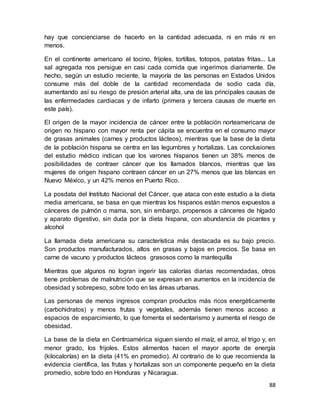 88
hay que concienciarse de hacerlo en la cantidad adecuada, ni en más ni en
menos.
En el continente americano el tocino, frijoles, tortillas, totopos, patatas fritas... La
sal agregada nos persigue en casi cada comida que ingerimos diariamente. De
hecho, según un estudio reciente, la mayoría de las personas en Estados Unidos
consume más del doble de la cantidad recomendada de sodio cada día,
aumentando así su riesgo de presión arterial alta, una de las principales causas de
las enfermedades cardiacas y de infarto (primera y tercera causas de muerte en
este país).
El origen de la mayor incidencia de cáncer entre la población norteamericana de
origen no hispano con mayor renta per cápita se encuentra en el consumo mayor
de grasas animales (carnes y productos lácteos), mientras que la base de la dieta
de la población hispana se centra en las legumbres y hortalizas. Las conclusiones
del estudio médico indican que los varones hispanos tienen un 38% menos de
posibilidades de contraer cáncer que los llamados blancos, mientras que las
mujeres de origen hispano contraen cáncer en un 27% menos que las blancas en
Nuevo México, y un 42% menos en Puerto Rico.
La posdata del Instituto Nacional del Cáncer, que ataca con este estudio a la dieta
media americana, se basa en que mientras los hispanos están menos expuestos a
cánceres de pulmón o mama, son, sin embargo, propensos a cánceres de hígado
y aparato digestivo, sin duda por la dieta hispana, con abundancia de picantes y
alcohol
La llamada dieta americana su característica más destacada es su bajo precio.
Son productos manufacturados, altos en grasas y bajos en precios. Se basa en
carne de vacuno y productos lácteos grasosos como la mantequilla
Mientras que algunos no logran ingerir las calorías diarias recomendadas, otros
tiene problemas de malnutrición que se expresan en aumentos en la incidencia de
obesidad y sobrepeso, sobre todo en las áreas urbanas.
Las personas de menos ingresos compran productos más ricos energéticamente
(carbohidratos) y menos frutas y vegetales, además tienen menos acceso a
espacios de esparcimiento, lo que fomenta el sedentarismo y aumenta el riesgo de
obesidad.
La base de la dieta en Centroamérica siguen siendo el maíz, el arroz, el trigo y, en
menor grado, los frijoles. Estos alimentos hacen el mayor aporte de energía
(kilocalorías) en la dieta (41% en promedio). Al contrario de lo que recomienda la
evidencia científica, las frutas y hortalizas son un componente pequeño en la dieta
promedio, sobre todo en Honduras y Nicaragua.
 