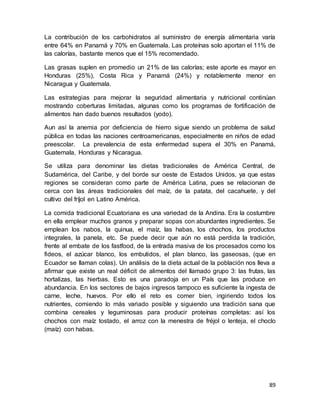 89
La contribución de los carbohidratos al suministro de energía alimentaria varía
entre 64% en Panamá y 70% en Guatemala. Las proteínas solo aportan el 11% de
las calorías, bastante menos que el 15% recomendado.
Las grasas suplen en promedio un 21% de las calorías; este aporte es mayor en
Honduras (25%), Costa Rica y Panamá (24%) y notablemente menor en
Nicaragua y Guatemala.
Las estrategias para mejorar la seguridad alimentaria y nutricional continúan
mostrando coberturas limitadas, algunas como los programas de fortificación de
alimentos han dado buenos resultados (yodo).
Aun así la anemia por deficiencia de hierro sigue siendo un problema de salud
pública en todas las naciones centroamericanas, especialmente en niños de edad
preescolar. La prevalencia de esta enfermedad supera el 30% en Panamá,
Guatemala, Honduras y Nicaragua.
Se utiliza para denominar las dietas tradicionales de América Central, de
Sudamérica, del Caribe, y del borde sur oeste de Estados Unidos, ya que estas
regiones se consideran como parte de América Latina, pues se relacionan de
cerca con las áreas tradicionales del maíz, de la patata, del cacahuete, y del
cultivo del fríjol en Latino América.
La comida tradicional Ecuatoriana es una variedad de la Andina. Era la costumbre
en ella emplear muchos granos y preparar sopas con abundantes ingredientes. Se
emplean los nabos, la quinua, el maíz, las habas, los chochos, los productos
integrales, la panela, etc. Se puede decir que aún no está perdida la tradición,
frente al embate de los fastfood, de la entrada masiva de los procesados como los
fideos, el azúcar blanco, los embutidos, el plan blanco, las gaseosas, (que en
Ecuador se llaman colas). Un análisis de la dieta actual de la población nos lleva a
afirmar que existe un real déficit de alimentos del llamado grupo 3: las frutas, las
hortalizas, las hierbas. Esto es una paradoja en un País que las produce en
abundancia. En los sectores de bajos ingresos tampoco es suficiente la ingesta de
carne, leche, huevos. Por ello el reto es comer bien, ingiriendo todos los
nutrientes, comiendo lo más variado posible y siguiendo una tradición sana que
combina cereales y leguminosas para producir proteínas completas: así los
chochos con maíz tostado, el arroz con la menestra de fréjol o lenteja, el choclo
(maíz) con habas.
 