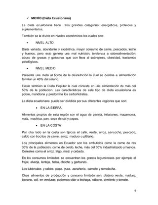9
 MICRO (Dieta Ecuatoriana)
La dieta ecuatoriana tiene tres grandes categorías: energéticos, proteicos y
suplementarios.
También se la divide en niveles económicos los cuales son:
• NIVEL ALTO
Dieta variada, abundante y excéntrica, mayor consumo de carne, pescados, leche
y huevos, pero esto genera una mal nutrición, tendencia a sobrealimentación:
abuso de grasas y golosinas que con lleva al sobrepeso, obesidad, trastornos
patológicos.
• NIVEL MEDIO
Presenta una dieta al borde de la desnutrición la cual se destina a alimentación
familiar un 40% del salario.
Existe también la Dieta Popular la cual consiste en una alimentación de más del
50% de la población. Las características de este tipo de dieta ecuatoriana es
pobre, monótona y predomina los carbohidratos.
La dieta ecuatoriana puede ser dividida por sus diferentes regiones que son:
 EN LA SIERRA
Alimentos propios de esta región son el agua de panela, infusiones, mazamorra,
maíz, machica, pan, sopa de col y papas.
 EN LA COSTA
Por otro lado en la costa son típicos el café, verde, arroz, sancocho, pescado,
caldo con trocitos de carne, arroz, maduro o plátano.
Los principales alimentos en Ecuador son los embutidos como la carne de res
30% de la población, carne de cerdo, leche, más del 30% industrializado y huevos.
Cereales como el arroz, trigo, maíz y cebada.
En los consumos limitados se encuentran los granos leguminosos por ejemplo el
frejol, alverja, lenteja, haba, chocho y garbanzo.
Los tubérculos y raíces: papa, yuca, zanahoria, camote y remolacha.
Otros alimentos de producción y consumo limitado son: plátano verde, maduro,
banano, col, en verduras podemos citar a lechuga, rábano, pimiento y tomate.
 