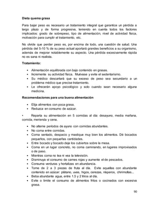 90
Dieta quema grasa
Para bajar peso es necesario un tratamiento integral que garantice un pérdida a
largo plazo y de forma progresiva, teniendo en cuenta todos los factores
implicados: grado de sobrepeso, tipo de alimentación, nivel de actividad física,
motivación para cumplir el tratamiento, etc.
No olvide que perder peso es, por encima de todo, una cuestión de salud. Una
pérdida del 5-10 % de su peso actual aportará grandes beneficios a su organismo,
además de mejorar notablemente su aspecto. Una pérdida excesivamente rápida
no es sana ni realista.
Tratamiento:
• Alimentación equilibrada con bajo contenido en grasas.
• Incremente su actividad física. Muévase y evite el sedentarismo.
• Su médico descartará que su exceso de peso sea secundario a un
problema médico que precise tratamiento.
• Le ofrecerán apoyo psicológico y solo cuando sean necesario alguna
medicina.
Recomendaciones para una buena alimentación
• Elija alimentos con poca grasa.
• Reduzca en consumo de azúcar.
• Reparta su alimentación en 5 comidas al día: desayuno, media mañana,
comida, merienda y cena.
• No alterne períodos de ayuno con comidas abundantes.
• No coma entre comidas.
• Coma sentado, despacio y mastique muy bien los alimentos. Dé bocados
pequeños, con pequeñas cantidades.
• Entre bocado y bocado deje los cubiertos sobre la mesa.
• Coma en un lugar concreto, no coma caminando, en lugares improvisados
o de paso.
• Mientras coma no lea ni vea la televisión.
• Disminuya el consumo de carnes rojas y aumente el de pescados.
• Consuma verduras y hortalizas en abundancia.
• Tome de 2 a 3 piezas de fruta al día. Evite aquellas con abundante
contenido en azúcar: plátano, uvas, higos, cerezas, nísperos, chirimollas...
• Beba abundante agua, entre 1.5 y 2 litros al día.
• Evite o limite el consumo de alimentos fritos o cocinados con excesiva
grasa.
 