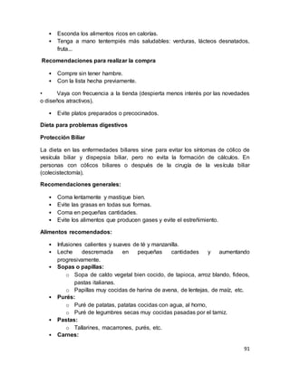 91
• Esconda los alimentos ricos en calorías.
• Tenga a mano tentempiés más saludables: verduras, lácteos desnatados,
fruta...
Recomendaciones para realizar la compra
• Compre sin tener hambre.
• Con la lista hecha previamente.
• Vaya con frecuencia a la tienda (despierta menos interés por las novedades
o diseños atractivos).
• Evite platos preparados o precocinados.
Dieta para problemas digestivos
Protección Biliar
La dieta en las enfermedades biliares sirve para evitar los síntomas de cólico de
vesícula biliar y dispepsia biliar, pero no evita la formación de cálculos. En
personas con cólicos biliares o después de la cirugía de la vesícula biliar
(colecistectomía).
Recomendaciones generales:
• Coma lentamente y mastique bien.
• Evite las grasas en todas sus formas.
• Coma en pequeñas cantidades.
• Evite los alimentos que producen gases y evite el estreñimiento.
Alimentos recomendados:
• Infusiones calientes y suaves de té y manzanilla.
• Leche descremada en pequeñas cantidades y aumentando
progresivamente.
• Sopas o papillas:
o Sopa de caldo vegetal bien cocido, de tapioca, arroz blando, fideos,
pastas italianas.
o Papillas muy cocidas de harina de avena, de lentejas, de maíz, etc.
• Purés:
o Puré de patatas, patatas cocidas con agua, al horno,
o Puré de legumbres secas muy cocidas pasadas por el tamiz.
• Pastas:
o Tallarines, macarrones, purés, etc.
• Carnes:
 