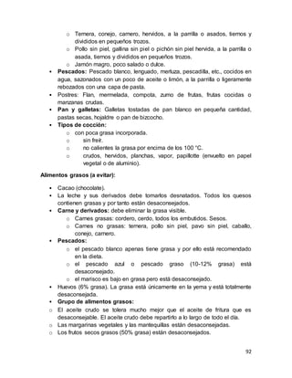 92
o Ternera, conejo, carnero, hervidos, a la parrilla o asados, tiernos y
divididos en pequeños trozos.
o Pollo sin piel, gallina sin piel o pichón sin piel hervida, a la parrilla o
asada, tiernos y divididos en pequeños trozos.
o Jamón magro, poco salado o dulce.
• Pescados: Pescado blanco, lenguado, merluza, pescadilla, etc., cocidos en
agua, sazonados con un poco de aceite o limón, a la parrilla o ligeramente
rebozados con una capa de pasta.
• Postres: Flan, mermelada, compota, zumo de frutas, frutas cocidas o
manzanas crudas.
• Pan y galletas: Galletas tostadas de pan blanco en pequeña cantidad,
pastas secas, hojaldre o pan de bizcocho.
• Tipos de cocción:
o con poca grasa incorporada.
o sin freír.
o no calientes la grasa por encima de los 100 °C.
o crudos, hervidos, planchas, vapor, papillotte (envuelto en papel
vegetal o de aluminio).
Alimentos grasos (a evitar):
• Cacao (chocolate).
• La leche y sus derivados debe tomarlos desnatados. Todos los quesos
contienen grasas y por tanto están desaconsejados.
• Carne y derivados: debe eliminar la grasa visible.
o Carnes grasas: cordero, cerdo, todos los embutidos. Sesos.
o Carnes no grasas: ternera, pollo sin piel, pavo sin piel, caballo,
conejo, carnero.
• Pescados:
o el pescado blanco apenas tiene grasa y por ello está recomendado
en la dieta.
o el pescado azul o pescado graso (10-12% grasa) está
desaconsejado.
o el marisco es bajo en grasa pero está desaconsejado.
• Huevos (6% grasa). La grasa está únicamente en la yema y está totalmente
desaconsejada.
• Grupo de alimentos grasos:
o El aceite crudo se tolera mucho mejor que el aceite de fritura que es
desaconsejable. El aceite crudo debe repartirlo a lo largo de todo el día.
o Las margarinas vegetales y las mantequillas están desaconsejadas.
o Los frutos secos grasos (50% grasa) están desaconsejados.
 