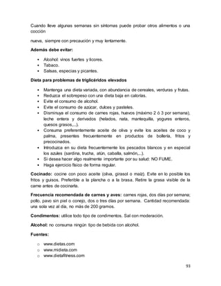 93
Cuando lleve algunas semanas sin síntomas puede probar otros alimentos o una
cocción
nueva, siempre con precaución y muy lentamente.
Además debe evitar:
• Alcohol: vinos fuertes y licores.
• Tabaco.
• Salsas, especias y picantes.
Dieta para problemas de triglicéridos elevados
• Mantenga una dieta variada, con abundancia de cereales, verduras y frutas.
• Reduzca el sobrepeso con una dieta baja en calorías.
• Evite el consumo de alcohol.
• Evite el consumo de azúcar, dulces y pasteles.
• Disminuya el consumo de carnes rojas, huevos (máximo 2 ó 3 por semana),
leche entera y derivados (helados, nata, mantequilla, yogures enteros,
quesos grasos,...).
• Consuma preferentemente aceite de oliva y evite los aceites de coco y
palma, presentes frecuentemente en productos de bollería, fritos y
precocinados.
• Introduzca en su dieta frecuentemente los pescados blancos y en especial
los azules (sardina, trucha, atún, caballa, salmón,...).
• Si desea hacer algo realmente importante por su salud: NO FUME.
• Haga ejercicio físico de forma regular.
Cocinado: cocine con poco aceite (oliva, girasol o maíz). Evite en lo posible los
fritos y guisos. Preferible a la plancha o a la brasa. Retire la grasa visible de la
carne antes de cocinarla.
Frecuencia recomendada de carnes y aves: carnes rojas, dos días por semana;
pollo, pavo sin piel o conejo, dos o tres días por semana. Cantidad recomendada:
una sola vez al día, no más de 200 gramos.
Condimentos: utilice todo tipo de condimentos. Sal con moderación.
Alcohol: no consuma ningún tipo de bebida con alcohol.
Fuentes:
o www.dietas.com
o www.midieta.com
o www.dietafitness.com
 