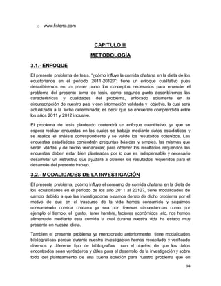 94
o www.fisterra.com
CAPITULO III
METODOLOGÍA
3.1.- ENFOQUE
El presente problema de tesis, “¿cómo influye la comida chatarra en la dieta de los
ecuatorianos en el periodo 2011-2012?”; tiene un enfoque cualitativo pues
describiremos en un primer punto los conceptos necesarios para entender el
problema del presente tema de tesis, como segundo punto describiremos las
características y cualidades del problema, enfocado solamente en la
circunscripción de nuestro país y con información validada y objetiva, la cual será
actualizada a la fecha determinada; es decir que se encuentre comprendida entre
los años 2011 y 2012 inclusive.
El problema de tesis planteado contendrá un enfoque cuantitativo, ya que se
espera realizar encuestas en las cuales se trabaje mediante datos estadísticos y
se realice el análisis correspondiente y se valide los resultados obtenidos. Las
encuestas estadísticas contendrán preguntas básicas y simples, las mismas que
serán válidas y de hecho verdaderas; para obtener los resultados requeridos las
encuestas deben estar bien planteadas por lo que es indispensable y necesario
desarrollar un instructivo que ayudará a obtener los resultados requeridos para el
desarrollo del presente trabajo.
3.2.- MODALIDADES DE LA INVESTIGACIÓN
El presente problema, ¿cómo influye el consumo de comida chatarra en la dieta de
los ecuatorianos en el periodo de los año 2011 al 2012?, tiene modalidades de
campo debido a que las investigadoras estamos dentro de dicho problema por el
motivo de que en el trascurso de la vida hemos consumido y seguimos
consumiendo comida chatarra ya sea por diversas circunstancias como por
ejemplo el tiempo, el gusto, tener hambre, factores económicos ,etc. nos hemos
alimentado mediante esta comida la cual durante nuestra vida ha estado muy
presente en nuestra dieta.
También el presente problema ya mencionado anteriormente tiene modalidades
bibliográficas porque durante nuestra investigación hemos recopilado y verificado
diversos y diferente tipo de bibliografías con el objetivo de que los datos
encontrados sean verdaderos y útiles para el desarrollo de la investigación y sobre
todo del planteamiento de una buena solución para nuestro problema que en
 
