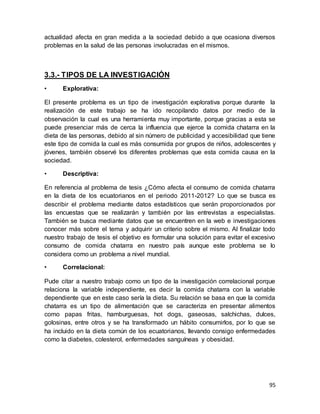 95
actualidad afecta en gran medida a la sociedad debido a que ocasiona diversos
problemas en la salud de las personas involucradas en el mismos.
3.3.- TIPOS DE LA INVESTIGACIÓN
• Explorativa:
El presente problema es un tipo de investigación explorativa porque durante la
realización de este trabajo se ha ido recopilando datos por medio de la
observación la cual es una herramienta muy importante, porque gracias a esta se
puede presenciar más de cerca la influencia que ejerce la comida chatarra en la
dieta de las personas, debido al sin número de publicidad y accesibilidad que tiene
este tipo de comida la cual es más consumida por grupos de niños, adolescentes y
jóvenes, también observé los diferentes problemas que esta comida causa en la
sociedad.
• Descriptiva:
En referencia al problema de tesis ¿Cómo afecta el consumo de comida chatarra
en la dieta de los ecuatorianos en el periodo 2011-2012? Lo que se busca es
describir el problema mediante datos estadísticos que serán proporcionados por
las encuestas que se realizarán y también por las entrevistas a especialistas.
También se busca mediante datos que se encuentren en la web e investigaciones
conocer más sobre el tema y adquirir un criterio sobre el mismo. Al finalizar todo
nuestro trabajo de tesis el objetivo es formular una solución para evitar el excesivo
consumo de comida chatarra en nuestro país aunque este problema se lo
considera como un problema a nivel mundial.
• Correlacional:
Pude citar a nuestro trabajo como un tipo de la investigación correlacional porque
relaciona la variable independiente, es decir la comida chatarra con la variable
dependiente que en este caso sería la dieta. Su relación se basa en que la comida
chatarra es un tipo de alimentación que se caracteriza en presentar alimentos
como papas fritas, hamburguesas, hot dogs, gaseosas, salchichas, dulces,
golosinas, entre otros y se ha transformado un hábito consumirlos, por lo que se
ha incluido en la dieta común de los ecuatorianos, llevando consigo enfermedades
como la diabetes, colesterol, enfermedades sanguíneas y obesidad.
 