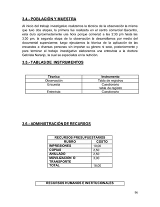 96
3.4.- POBLACIÓN Y MUESTRA
Al inicio del trabajo investigativo realizamos la técnica de la observación la misma
que tuvo dos etapas, la primera fue realizada en el centro comercial Quicentro,
esta duro aproximadamente una hora porque comenzó a las 2:30 pm hasta las
3:30 pm, la segunda etapa de la observación la desarrollamos por medio del
documental supersizeme; luego ejecutamos la técnica de la aplicación de las
encuestas a diversas personas sin importar su género ni sexo, posteriormente y
para terminar el trabajo investigativo elaboramos una entrevista a la doctora
Gabriela Naranjo, la cual se especializa en la nutrición.
3.5.- TABLAS DE INSTRUMENTOS
Técnica Instrumento
Observación Tabla de registros
Encuesta Cuestionario
tabla de registro
Entrevista Cuestionario
3.6.- ADMINISTRACIÓNDE RECURSOS
RECURSOS PRESUPUESTARIOS
RUBRO COSTO
IMPRESIONES 10,00
COPIAS 2,50
ANILLADO 2,50
MOVILIZACION O
TRANSPORTE
3,00
TOTAL 18,00
RECURSOS HUMANOS E INSTITUCIONALES
 