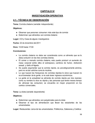 98
CAPITULO IV
INVESTIGACIÓN OPERATIVA
4.1.- TÉCNICA DE OBSERVACIÓN
Tema: Comida chatarra (variable independiente)
Objetivos:
 Observar que personas consumen más este tipo de comida
 Determinar que alimentos son comida chatarra
Lugar: CCI y Casa de alguna investigadora
Fecha: 22 de diciembre del 2011
Hora: 15:00 hasta 17:00
Conclusiones:
 La comida chatarra no debe ser considerada como un alimento que se lo
deba consumir en las tres comidas diarias.
 El comer a menudo comida chatarra, esto puede producir un aumento de
masa corporal (entre ellos el sobrepeso), cambios de humor, disfunción
sexual, y daño al hígado.
 Se puede argumentar que la comida rápida, es psicológicamente adictiva,
pero no es tan adictiva como la nicotina.
 Lo que buscan las franquicias de comidas rápidas lo único que buscan no
es el bienestar de la gente, si no solo tener ingresos económicos.
 La gente en la actualidad se alimenta de comida rápida por dos razones:
como su nombre lo dice es rápida y las personas que tienen menos tiempo
de almorzar las consumen; se encuentra en mayor proporción en los
centros comerciales.
Tema: La dieta (variable dependiente)
Objetivos:
 Determinar que alimentos son perjudiciales para la dieta
 Observar el tipo de alimentación que llevan los estudiantes de las
universidades
Lugar: Restaurantes cerca de las universidades: Politécnica, Salesiana y Católica
 