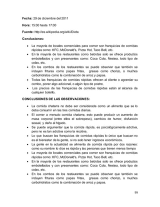 99
Fecha: 29 de diciembre del 2011
Hora: 15:00 hasta 17:00
Fuente: http://es.wikipedia.org/wiki/Dieta
Conclusiones:
 La mayoría de locales comerciales para comer son franquicias de comidas
rápidas como: KFC, McDonald's, Pizza Hot, Taco Bell, etc.
 En la mayoría de los restaurantes como bebidas solo se ofrece productos
embotellados y con preservantes como: Coca Cola, Nestea, todo tipo de
colas, etc.
 En los combos de los restaurantes se puede observar que también se
incluyen frituras como papas fritas, grasas como chorizo, o muchos
carbohidratos como la combinación de arroz y papas.
 Todas las franquicias de comidas rápidas ofrecen al cliente o agrandar su
combo, poner algo adicional, o algún tipo de postre.
 Los precios de las franquicias de comidas rápidas están al alcance de
cualquier bolsillo.
CONCLUSIONES DE LAS OBSERVACIONES:
 La comida chatarra no debe ser considerada como un alimento que se lo
deba consumir en las tres comidas diarias.
 El comer a menudo comida chatarra, esto puede producir un aumento de
masa corporal (entre ellos el sobrepeso), cambios de humor, disfunción
sexual, y daño al hígado.
 Se puede argumentar que la comida rápida, es psicológicamente adictiva,
pero no es tan adictiva como la nicotina.
 Lo que buscan las franquicias de comidas rápidas lo único que buscan no
es el bienestar de la gente, si no solo tener ingresos económicos.
 La gente en la actualidad se alimenta de comida rápida por dos razones:
como su nombre lo dice es rápida y las personas que tienen menos tiempo
 La mayoría de locales comerciales para comer son franquicias de comidas
rápidas como: KFC, McDonald's, Pizza Hot, Taco Bell, etc.
 En la mayoría de los restaurantes como bebidas solo se ofrece productos
embotellados y con preservantes como: Coca Cola, Nestea, todo tipo de
colas, etc.
 En los combos de los restaurantes se puede observar que también se
incluyen frituras como papas fritas, grasas como chorizo, o muchos
carbohidratos como la combinación de arroz y papas.
 
