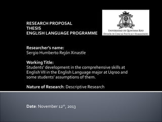 RESEARCH PROPOSAL
THESIS
ENGLISH LANGUAGE PROGRAMME
 
 
Researcher’s name:
Sergio Humberto Rejón Xinastle
 
Working Title:
Students’ development in the comprehensive skills at 
English VII in the English Language major at Uqroo and 
some students’ assumptions of them.
 
Nature of Research: Descriptive Research
 
 
 
Date: November 12th, 2013

 