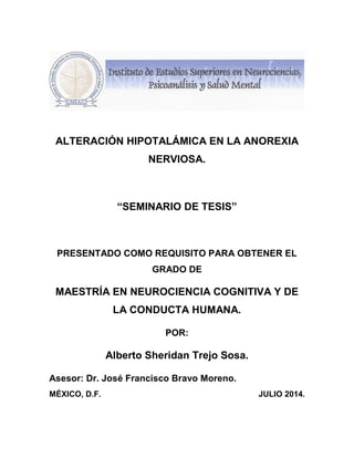 ALTERACIÓN HIPOTALÁMICA EN LA ANOREXIA
NERVIOSA.
“SEMINARIO DE TESIS”
PRESENTADO COMO REQUISITO PARA OBTENER EL
GRADO DE
MAESTRÍA EN NEUROCIENCIA COGNITIVA Y DE
LA CONDUCTA HUMANA.
POR:
Alberto Sheridan Trejo Sosa.
Asesor: Dr. José Francisco Bravo Moreno.
MÉXICO, D.F. JULIO 2014.
 