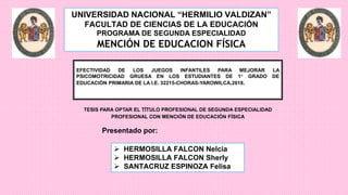 UNIVERSIDAD NACIONAL “HERMILIO VALDIZAN”
FACULTAD DE CIENCIAS DE LA EDUCACIÓN
PROGRAMA DE SEGUNDA ESPECIALIDAD
MENCIÓN DE EDUCACION FÍSICA
Presentado por:
 HERMOSILLA FALCON Nelcia
 HERMOSILLA FALCON Sherly
 SANTACRUZ ESPINOZA Felisa
EFECTIVIDAD DE LOS JUEGOS INFANTILES PARA MEJORAR LA
PSICOMOTRICIDAD GRUESA EN LOS ESTUDIANTES DE 1° GRADO DE
EDUCACIÓN PRIMARIA DE LA I.E. 32215-CHORAS-YAROWILCA,2018.
TESIS PARA OPTAR EL TÍTULO PROFESIONAL DE SEGUNDA ESPECIALIDAD
PROFESIONAL CON MENCIÓN DE EDUCACIÓN FÍSICA
 