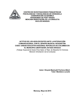 1
CENTRO DE INVESTIGACIONES PSIQUIÁTRICAS
PSICOLOGICAS Y SEXOLOGICAS DE VENEZUELA
COORDINACIÓN ACADÉMICA
PROGRAMAS DE POST GRADO
MENCIÓN ORIENTACIÓN DE LA CONDUCTA
NUCLEO ARAGUA
ACTITUD DE LOS ADOLESCENTES ANTE LA INTERACCIÓN
COMUNICACIONAL CON EL GÉNERO MUSICAL REGGAETÓN.
CASO: UNIDAD EDUCATIVA NACIONAL REPÚBLICA DE COLOMBIA EN
EL MUNICIPIO LIBERTADOR, ESTADO ARAGUA
(Trabajo Especial de Grado Para Optar al Título de Maestría En Ciencias
Mención Orientación de la Conducta)
Autor: Sheyda Mayhyath Pacheco Albert
Tutor: Marielena Lavarté
Maracay, Mayo de 2015
 