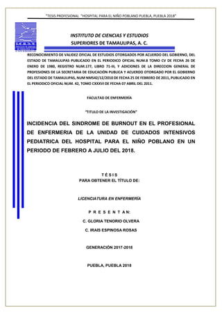”TESIS PROFESIONAL “HOSPITAL PARA EL NIÑO POBLANO PUEBLA, PUEBLA 2018”
INSTITUTO DE CIENCIAS Y ESTUDIOS
SUPERIORES DE TAMAULIPAS, A. C.
RECONOCIMIENTO DE VALIDEZ OFICIAL DE ESTUDIOS OTORGADOS POR ACUERDO DEL GOBIERNO, DEL
ESTADO DE TAMAULIPAS PUBLICADO EN EL PERIODICO OFICIAL NUM.8 TOMO CV DE FECHA 26 DE
ENERO DE 1980, REGISTRO NUM.177, LIBRO 71-III, Y ADICIONES DE LA DIRECCION GENERAL DE
PROFESIONES DE LA SECRETARIA DE EDUCACIÓN PUBLICA Y ACUERDO OTORGADO POR EL GOBIERNO
DEL ESTADO DE TAMAULIPAS, NUM NMS42/12/2010 DE FECHA 25 DE FEBRERO DE 2011, PUBLICADO EN
EL PERIODICO OFICIAL NUM. 42, TOMO CXXXVI DE FECHA 07 ABRIL DEL 2011.
FACULTAD DE ENFERMERÍA
“TITULO DE LA INVESTIGACIÓN”
INCIDENCIA DEL SINDROME DE BURNOUT EN EL PROFESIONAL
DE ENFERMERIA DE LA UNIDAD DE CUIDADOS INTENSIVOS
PEDIATRICA DEL HOSPITAL PARA EL NIÑO POBLANO EN UN
PERIODO DE FEBRERO A JULIO DEL 2018.
T É S I S
PARA OBTENER EL TÍTULO DE:
LICENCIATURA EN ENFERMERÍA
P R E S E N T A N:
C. GLORIA TENORIO OLVERA
C. IRAIS ESPINOSA ROSAS
GENERACIÓN 2017-2018
PUEBLA, PUEBLA 2018
 