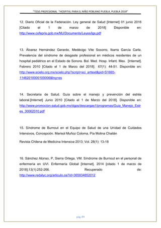 ”TESIS PROFESIONAL “HOSPITAL PARA EL NIÑO POBLANO PUEBLA, PUEBLA 2018”
pág. 89
12. Diario Oficial de la Federación. Ley general de Salud [Internet] 01 junio 2016
[Citado el 1 de marzo de 2018] Disponible en:
http://www.cofepris.gob.mx/MJ/Documents/Leyes/lgs.pdf
13. Álvarez Hernández Gerardo, Medécigo Vite Socorro, Ibarra García Carla.
Prevalencia del síndrome de desgaste profesional en médicos residentes de un
hospital pediátrico en el Estado de Sonora. Bol. Med. Hosp. Infant. Mex. [Internet].
Febrero 2010 [Citado el 1 de Marzo del 2018]; 67(1): 44-51. Disponible en:
http://www.scielo.org.mx/scielo.php?script=sci_arttext&pid=S1665-
11462010000100006&lng=es
14. Secretaria de Salud. Guía sobre el manejo y prevención del estrés
laboral.[Internet] Junio 2010 [Citado el 1 de Marzo del 2018]. Disponible en:
http://www.promocion.salud.gob.mx/dgps/descargas1/programas/Guia_Manejo_Estr
es_30062010.pdf
15. Síndrome de Burnout en el Equipo de Salud de una Unidad de Cuidados
Intensivos, Concepción. Marisol Muñoz Coloma, Pía Molina Chailán
Revista Chilena de Medicina Intensiva 2013; Vol. 28(1): 13-18
16. Sánchez Alonso, P, Sierra Ortega, VM. Síndrome de Burnout en el personal de
enfermería en UVI. Enfermería Global [Internet]. 2014 [citado 1 de marzo de
2018];13(1):252-266. Recuperado de:
http://www.redalyc.org/articulo.oa?id=365834852012
 