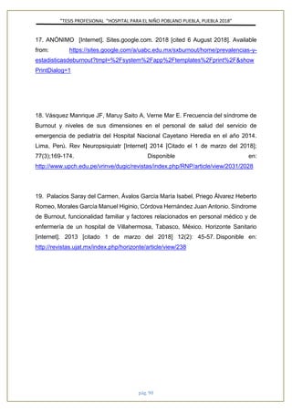 ”TESIS PROFESIONAL “HOSPITAL PARA EL NIÑO POBLANO PUEBLA, PUEBLA 2018”
pág. 90
17. ANÓNIMO [Internet]. Sites.google.com. 2018 [cited 6 August 2018]. Available
from: https://sites.google.com/a/uabc.edu.mx/sxburnout/home/prevalencias-y-
estadisticasdeburnout?tmpl=%2Fsystem%2Fapp%2Ftemplates%2Fprint%2F&show
PrintDialog=1
18. Vásquez Manrique JF, Maruy Saito A, Verne Mar E. Frecuencia del síndrome de
Burnout y niveles de sus dimensiones en el personal de salud del servicio de
emergencia de pediatría del Hospital Nacional Cayetano Heredia en el año 2014.
Lima, Perú. Rev Neuropsiquiatr [Internet] 2014 [Citado el 1 de marzo del 2018];
77(3);169-174. Disponible en:
http://www.upch.edu.pe/vrinve/dugic/revistas/index.php/RNP/article/view/2031/2028
19. Palacios Saray del Carmen, Ávalos García María Isabel, Priego Álvarez Heberto
Romeo, Morales García Manuel Higinio, Córdova Hernández Juan Antonio. Síndrome
de Burnout, funcionalidad familiar y factores relacionados en personal médico y de
enfermería de un hospital de Villahermosa, Tabasco, México. Horizonte Sanitario
[internet]. 2013 [citado 1 de marzo del 2018] 12(2): 45-57. Disponible en:
http://revistas.ujat.mx/index.php/horizonte/article/view/238
 
